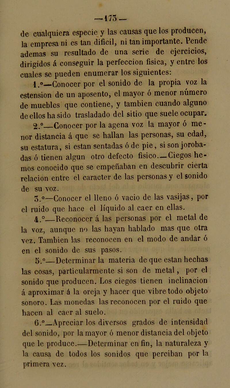 —-173 — de cualquiera especie y las causas que los producen, la empresa ni es tan difícil, ni tan importante. Pende ademas su resultado de una serie de ejercicios, dirigidos á conseguir la perfección física, y entre los cuales se pueden enumerar los siguientes: 1. ® Conocer por el sonido de la propia voz la estension de un aposento, el mayor ó menor número de muebles que contiene, y también cuando alguno de ellos ha sido trasladado del sitio que suele ocupar. 2. ° Conocer por la agena voz la mayor ó me- nor distancia á que se hallan las personas, su edad, su estatura, si están sentadas ó de pie, si son joroba- das ó tienen algún otro defecto físico — Ciegos he- mos conocido que se empeñaban en descubrir cierta relación entre el carácter de las personas y el sonido de su voz. 3. °—Conocer el lleno ó vacio de las vasijas, por el ruido que hace el líquido al caer en ellas. 4. ° Reconocer á las personas por el metal de la voz, aunque no las hayan hablado mas que otra vez. También las reconocen en el modo de andar ó en el sonido de sus pasos. 5. °—Determinarla materia de que están hechas las cosas, particularmente si son de metal, por el sonido que producen. Los ciegos tienen inclinación á aproximar á la oreja y hacer que vibre todo objeto sonoro. Las monedas las reconocen por el ruido que hacen al caer al suelo. 6. °—Apreciar los diversos grados de intensidad del sonido, por la mayor ó menor distancia del objeto que le produce.—Determinar en fin, la naturaleza y la causa de todos los sonidos que perciban por la primera vez.