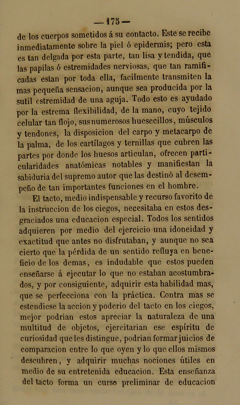 —175 — ¿o los cuerpos sometidos á su contacto. Este se recibe inmediatamente sobre la piel ó epidermis; pero esta es tan delgada por esta parte, tan lisa y tendida, que las papilas ó estremidades nerviosas, que tan ramifi- cadas están por toda ella, fácilmente transmiten la mas pequeña sensación, aunque sea producida por la sutil cstremidad de una aguja. Todo esto es ayudado por la estrema flexibilidad, de la mano, cuyo tejido celular tan flojo, sus numerosos liuesecillos, músculos y tendones, la disposición del carpo y metacarpo de la palma, de los cartílagos y ternillas que cubren las partes por donde los huesos articulan, ofrecen parti- cularidades anatómicas notables y manifiestan la sabiduría del supremo autor que las destinó al desem- peño de tan importantes funciones en el hombre. El tacto, medio indispensable y recurso favorito de la instrucción de los ciegos, necesitaba en estos des- graciados una educación especial. Todos los sentidos adquieren por medio del ejercicio una idoneidad y exactitud que antes no disfrutaban, y aunque no sea cierto que la pérdida de un sentido refluya en bene- ficio de los demas, es indudable que estos pueden enseñarse á ejecutar lo que no estaban acostumbra- dos, y por consiguiente, adquirir esta habilidad mas, que se perfecciona con la práctica. Contra mas se estendiese la acción y poderio del tacto en los ciegos, mejor podrían estos apreciar la naturaleza de una multitud de objetos, ejercitarían ese espíritu de curiosidad que les distingue, podrían formar juicios de comparación entre lo que oyen y lo que ellos mismos descubren, y adquirir muchas nociones útiles en medio de su entretenida educación. Esta enseñanza del tacto forma un curso preliminar de educación