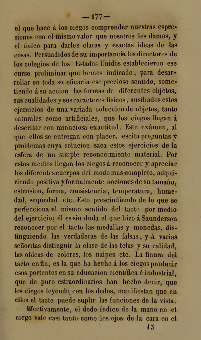—177 — el que hace á los ciegos comprender nuestras espre- siones con el mismo valor que nosotros les damos, y el único para darles claras y esactas ideas de las cosas. Persuadidos de su importancia los directores de los colegios de los Estados Unidos establecieron ese curso preliminar que liemos indicado, para desar- rollar en toda su eficacia ese precioso sentido, some- tiendo á su acción las formas de diferentes objetos, sus cualidades y sus caracteres físicos, ausiliados estos ejercicios de una variada colección de objetos, tanto naturales como artificiales, que los ciegos llegan á describir con minuciosa exactitud. Este exámen, al que ellos se entregan con placer, escita preguntas y problemas cuya solución saca estos ejercicios de la esfera de un simple reconocimiento material. Por estos medios llegan los ciegos á reconocer y apreciar los diferentes cuerpos del modo mas completo, adqui- riendo positiva y formalmente nociones de su tamaño, estension, forma, consistencia, temperatura, hume* dad, sequedad etc. Esto prescindiendo de lo que se perfecciona el mismo sentido del tacto por medio del ejercicio; él es sin duda el que hizo á Saunderson reconocer por el tacto las medallas y monedas, dis- tinguiendo las verdaderas de las falsas, y á varias señoritas distinguir la clase de las telas y su calidad, las obleas de colores, los naipes etc. La finura del tacto en fin, es la que ha hecho á los ciegos producir esos portentos en su educación científica é industrial, que de puro estraordinarios han hecho decir, que los ciegos leyendo con los dedos, manifiestan que en ellos el tacto puede suplir las funciones de la vista. Efectivamente, el dedo índice de la mano en el ciego vale casi tanto como los ojos de la cara en el 13