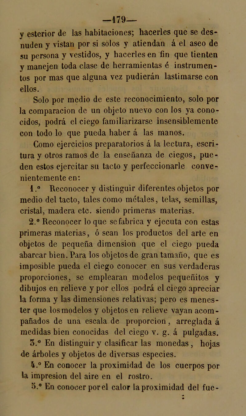 —179— y esterior de las habitaciones; hacerles que se des- nuden y vistan por si solos y atiendan á el aseo de su persona y vestidos, y hacerles en fin que tienten y manejen toda clase de herramientas é instrumen- tos por mas que alguna vez pudierán lastimarse con ellos. Solo por medio de este reconocimiento, solo por la comparación de un objeto nuevo con los ya cono- cidos, podrá el ciego familiarizarse insensiblemente con todo lo que pueda baber á las manos. Como ejercicios preparatorios á la lectura, escri- tura y otros ramos de la enseñanza de ciegos, pue- den estos ejercitar su tacto y perfeccionarle conve- nientemente en: 1. ° Reconocer y distinguir diferentes objetos por medio del tacto, tales como mótales, telas, semillas, cristal, madera etc. siendo primeras materias. 2. ° Reconocer lo que se fabrica y ejecuta con estas primeras materias, ó sean los productos del arle en objetos de pequeña dimensión que el ciego pueda abarcar bien. Para los objetos de gran tamaño, que es imposible pueda el ciego conocer en sus verdaderas proporciones, se emplearan modelos pequeñitos y dibujos en relieve y por ellos podrá el ciego apreciar la forma y las dimensiones relativas; pero es menes- ter que los modelos y objetos en relieve vayan acom- pañados de una escala de proporción, arreglada á medidas bien conocidas del ciego v. g. á pulgadas. 3. ° En distinguir y clasificar las monedas, hojas de árboles y objetos de diversas especies. 4. ° En conocer la proximidad de los cuerpos por la impresión del aire en el rostro. 5. * En conocer por el calor la proximidad del fue-