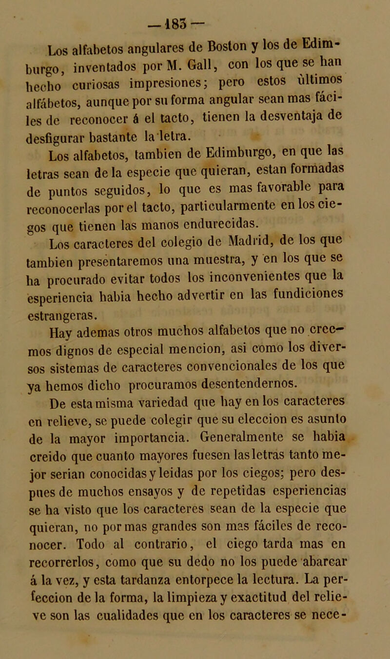 —183 — Los alfabetos angulares de Boston y los de Edim- burgo, inventados porM. Gall, con los que se han hecho5 curiosas impresiones; pero estos últimos alfábetos, aunque por su forma angular sean mas fáci- les de reconocer á el tacto, tienen la desventaja de desfigurar bastante la letra. Los alfabetos, también de Edimburgo, en que las letras sean déla especie que quieran, están formadas de puntos seguidos, lo que es mas favorable para reconocerlas por el tacto, particularmente en los cie- gos que tienen las manos endurecidas. Los caracteres del colegio de Madrid, de los que también presentaremos una muestra, y en los que se ha procurado evitar todos los inconvenientes que la esperiencia había hecho advertir en las fundiciones estrangeras. Hay ademas otros muchos alfabetos que no cree- mos dignos de especial mención, asi como los diver- sos sistemas de caracteres convencionales de los que ya hemos dicho procuramos desentendemos. De esta misma variedad que hay en los caracteres en relieve, se puede colegir que su elección es asunto de la mayor importancia. Generalmente se habia creido que cuanto mayores fuesen las letras tanto me- jor serian conocidas y leídas por los ciegos; pero des- pués de muchos ensayos y de repetidas esperiencias se ha visto que los caracteres sean de la especie que quieran, no por mas grandes son mas fáciles de reco- nocer. Todo al contrario, el ciego tarda mas en recorrerlos, como que su dedo no los puede abarcar á la vez, y esta tardanza entorpece la lectura. La per- fección de la forma, la limpieza y exactitud del relie- ve son las cualidades que en los caracteres se nece-