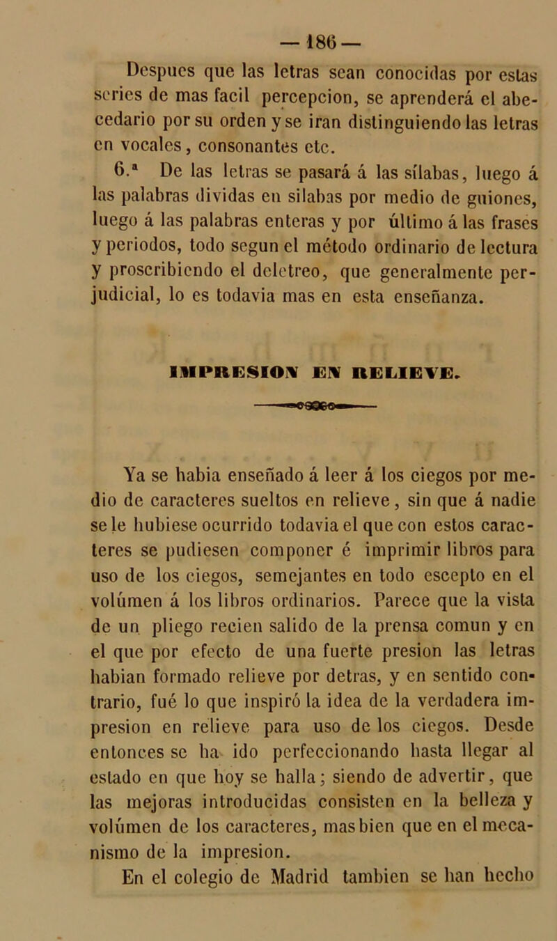 — 186 — Después que las letras sean conocidas por estas series de mas fácil percepción, se aprenderá el abe- cedario por su orden y se irán distinguiéndolas letras en vocales, consonantes etc. 6.a De las letras se pasará á las sílabas, luego á las palabras dividas en silabas por medio de guiones, luego á las palabras enteras y por último á las frases y periodos, todo según el método ordinario de lectura y proscribiendo el deletreo, que generalmente per- judicial, lo es todavía mas en esta enseñanza. IMPRESION EN RELIEVE. Ya se habia enseñado á leer á los ciegos por me- dio de caracteres sueltos en relieve, sin que á nadie se le hubiese ocurrido todavia el que con estos carac- teres se pudiesen componer é imprimir libros para uso de los ciegos, semejantes en todo esceplo en el volumen á los libros ordinarios. Parece que la vista de un pliego recien salido de la prensa común y en el que por efecto de una fuerte presión las letras habían formado relieve por detras, y en sentido con- trario, fue lo que inspiró la idea de la verdadera im- presión en relieve para uso de los ciegos. Desde entonces se ha ido perfeccionando basta llegar al estado en que hoy se halla; siendo de advertir, que las mejoras introducidas consisten en la belleza y volumen de los caracteres, mas bien que en el meca- nismo de la impresión. En el colegio de Madrid también se han hecho