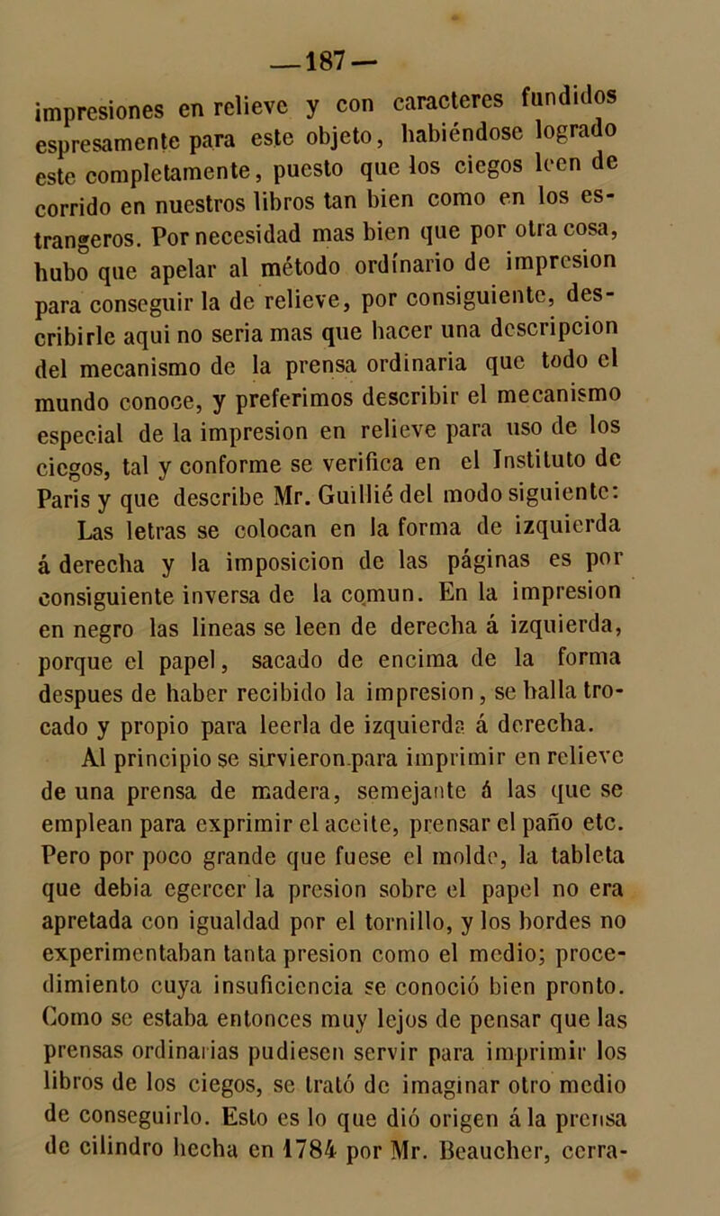 —187 — impresiones en relieve y con caracteres fundidos espesamente para este objeto, habiéndose logrado este completamente, puesto que los ciegos leen de corrido en nuestros libros tan bien como en los es- trangeros. Por necesidad mas bien que por otra cosa, hubo que apelar al método ordinario de impresión para conseguir la de relieve, por consiguiente, des- cribirle aqui no seria mas que hacer una descripción del mecanismo de la prensa ordinaria que todo el mundo conoce, y preferimos describir el mecanismo especial de la impresión en relieve para uso de los ciegos, tal y conforme se verifica en el Instituto de Paris y que describe Mr. Guilliédel modo siguiente: Las letras se colocan en la forma de izquierda á derecha y la imposición de las páginas es por consiguiente inversa de la común. En la impresión en negro las lineas se leen de derecha á izquierda, porque el papel, sacado de encima de la forma después de haber recibido la impresión, se halla tro- cado y propio para leerla de izquierda á derecha. Al principio se sirvieronpara imprimir en relieve de una prensa de madera, semejante á las que se emplean para exprimir el aceite, prensar el paño etc. Pero por poco grande que fuese el molde, la tableta que debia egercer la presión sobre el papel no era apretada con igualdad por el tornillo, y los bordes no experimentaban tanta presión como el medio; proce- dimiento cuya insuficiencia se conoció bien pronto. Como se estaba entonces muy lejos de pensar que las prensas ordinarias pudiesen servir para imprimir los libros de los ciegos, se trató de imaginar otro medio de conseguirlo. Esto es lo que dió origen ála prensa de cilindro hecha en 1784 por Mr. Beaucher, cerra-