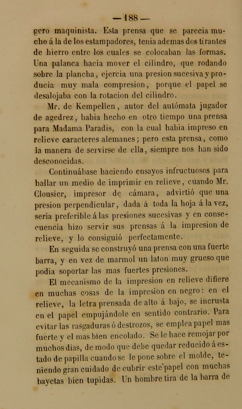 —188 — gcro maquinista. Esta prensa que se parecía mu- cho á la de los estampadores, tenia ademas dos tirantes de hierro entre los cuales se colocaban las formas. Una palanca hacia mover el cilindro, que rodando sobre la plancha, ejercía una presión sucesiva y pro- ducía muy mala compresión, porque el papel se desalojaba con la rotación del cilindro. Mr. de Empellen, autor del autómata jugador de agedrez, habia hecho en otro tiempo una prensa para Madama Paradis, con la cual habia impreso en relieve caracteres alemanes; pero esta prensa, como la manera de servirse de ella, siempre nos han sido desconocidas. Continuábase haciendo ensayos infructuosos para hallar un medio de imprimir en relieve, cuando Mr. Clousicr, impresor de cámara, advirtió que una presión perpendicular, dada á toda la hoja á la vez, seria preferible álas presiones sucesivas y en conse- cuencia hizo servir sus prensas á la impresión de relieve, y lo consiguió perfectamente. En seguida se construyó una prensa con una fuerte barra, y en vez de marmol un latón muy grueso que podia soportar las mas fuertes presiones. El mecanismo de la impresión en relieve difiere en muchas cosas de la impresión en negro: en el relieve, la letra prensada de alto á hajo, se incrusta en el papel empujándole en sentido contrario. Para evitar las rasgaduras ó destrozos, se emplea papel mas fuerte y el mas bien encolado. Se 1c hace remojar por muchos dias, de modo que debe quedar reducido á es- tado de papilla cuando se le pone sobre el molde, te- niendo gran cuidado de cubrir este papel con muchas bayetas bien tupidas. Un hombre tira de la barra de