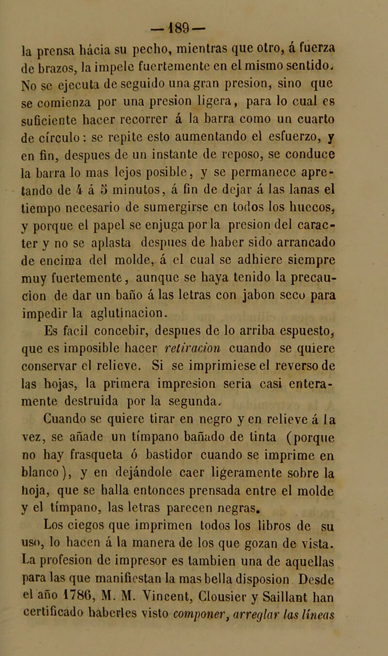 — 189 — la prensa hácia su pecho, mientras que otro, á fuerza de brazos, la impele fuertemente en el mismo sentido. No se ejecuta de seguido una gran presión, sino que se comienza por una presión ligera, para lo cual es suficiente hacer recorrer á la barra como un cuarto de círculo: se repite esto aumentando el esfuerzo, y en fin, después de un instante de reposo, se conduce la barra lo mas lejos posible, y se permanece apre- tando de 4 á 5 minutos, á fin de dejar á las lanas el tiempo necesario de sumergirse en todos los huecos, y porque el papel se enjuga por la presión del carác- ter y no se aplasta después de haber sido arrancado de encima del molde, á el cual se adhiere siempre muy fuertemente, aunque se haya tenido la precau- ción de dar un baño á las letras con jabón seco para impedir la aglutinación. Es fácil concebir, después de lo arriba espuesto, que es imposible hacer retiración cuando se quiere conservar el relieve. Si se imprimiese el reverso de las hojas, la primera impresión seria casi entera- mente destruida por la segunda. Cuando se quiere tirar en negro yen relieve á la vez, se añade un tímpano bañado de tinta (porque no hay frasqueta ó bastidor cuando se imprime en blanco), y en dejándole caer ligeramente sobre la hoja, que se halla entonces prensada entre el molde y el tímpano, las letras parecen negras. Los ciegos que imprimen todos los libros de su uso, lo hacen á la manera de los que gozan de vista. La profesión de impresor es también una de aquellas para las que manifiestan la mas bella disposion Desde el año 1786, M. M. Yincent, Clousier y Saillant han certificado haberles visto componer, arreglar las líneas