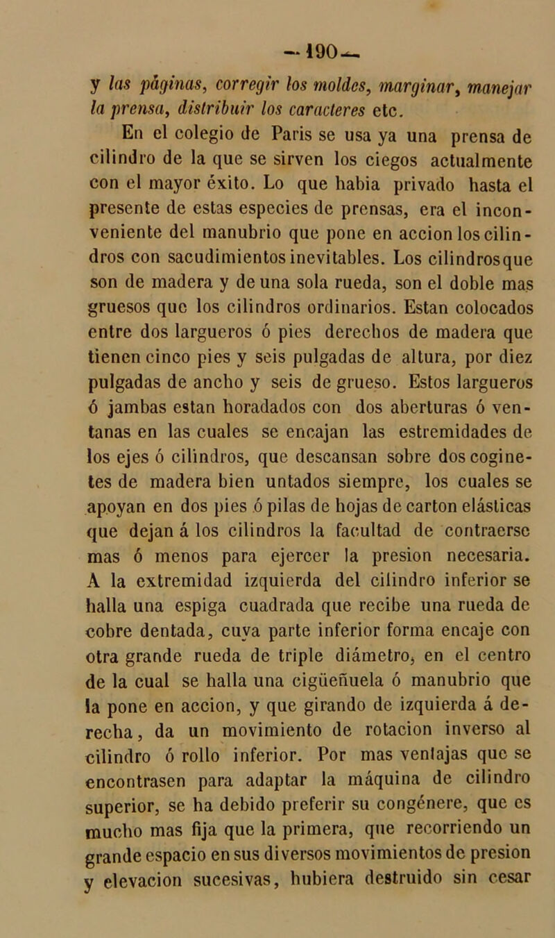 —190 y las páginas, corregir tos moldes, marginar, manejar la prensa, distribuir los caracteres etc. En el colegio de Paris se usa ya una prensa de cilindro de la que se sirven los ciegos actualmente con el mayor éxito. Lo que habia privado hasta el presente de estas especies de prensas, era el incon- veniente del manubrio que pone en acción los cilin- dros con sacudimientos inevitables. Los cilindrosque son de madera y de una sola rueda, son el doble mas gruesos que los cilindros ordinarios. Están colocados entre dos largueros ó pies derechos de madera que tienen cinco pies y seis pulgadas de altura, por diez pulgadas de ancho y seis de grueso. Estos largueros ó jambas están horadados con dos aberturas ó ven- tanas en las cuales se encajan las estremidades de los ejes ó cilindros, que descansan sobre doscogine- tes de madera bien untados siempre, los cuales se apoyan en dos pies ó pilas de hojas de cartón elásticas que dejan á los cilindros la facultad de contraerse mas ó menos para ejercer la presión necesaria. A la extremidad izquierda del cilindro inferior se halla una espiga cuadrada que recibe una rueda de cobre dentada, cuya parte inferior forma encaje con otra grande rueda de triple diámetro, en el centro de la cual se halla una cigüeñuela ó manubrio que la pone en acción, y que girando de izquierda á de- recha, da un movimiento de rotación inverso al cilindro ó rollo inferior. Por mas venlajas que se encontrasen para adaptar la máquina de cilindro superior, se ha debido preferir su congénere, que es mucho mas fija que la primera, que recorriendo un grande espacio en sus diversos movimientos de presión y elevación sucesivas, hubiera destruido sin cesar