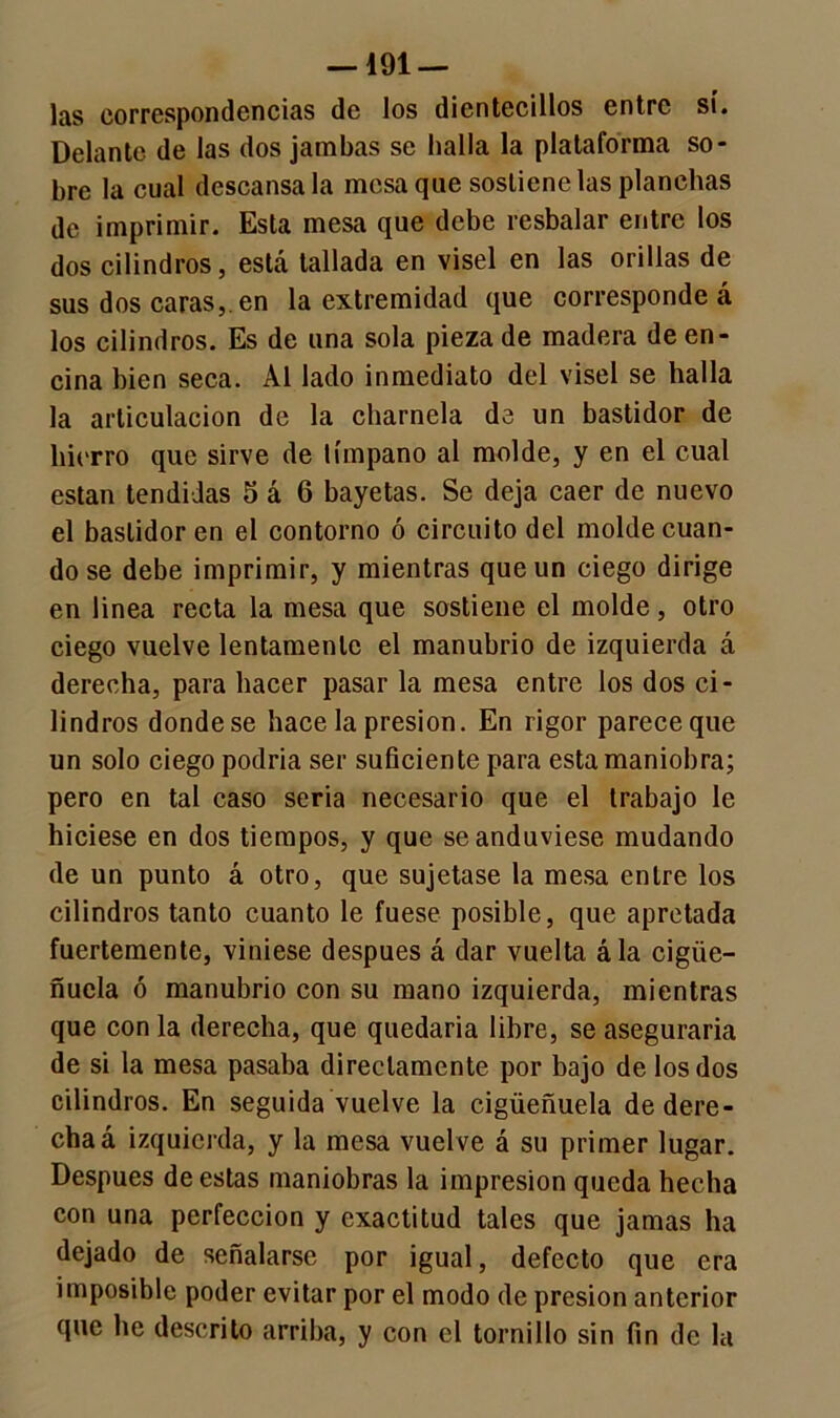 — dol- ías correspondencias de los dicntecillos entre sí. Delante de las dos jambas se halla la plataforma so- bre la cual descánsala mesa que sostiene las planchas de imprimir. Esta mesa que debe resbalar entre los dos cilindros, está tallada en visel en las orillas de sus dos caras,, en la extremidad que corresponde á los cilindros. Es de una sola pieza de madera de en- cina bien seca. Al lado inmediato del visel se halla la articulación de la charnela de un bastidor de hierro que sirve de tímpano al molde, y en el cual están tendidas 5 á 6 bayetas. Se deja caer de nuevo el bastidor en el contorno ó circuito del molde cuan- do se debe imprimir, y mientras que un ciego dirige en linea recta la mesa que sostiene el molde, otro ciego vuelve lentamente el manubrio de izquierda á derecha, para hacer pasar la mesa entre los dos ci- lindros donde se hace la presión. En rigor parece que un solo ciego podría ser suficiente para esta maniobra; pero en tal caso seria necesario que el trabajo le hiciese en dos tiempos, y que se anduviese mudando de un punto á otro, que sujetase la mesa entre los cilindros tanto cuanto le fuese posible, que apretada fuertemente, viniese después á dar vuelta ála cigüe- ñuela ó manubrio con su mano izquierda, mientras que con la derecha, que quedaría libre, se aseguraría de si la mesa pasaba directamente por bajo de los dos cilindros. En seguida vuelve la cigüeñuela de dere- cha á izquierda, y la mesa vuelve á su primer lugar. Después de estas maniobras la impresión queda hecha con una perfección y exactitud tales que jamas ha dejado de señalarse por igual, defecto que era imposible poder evitar por el modo de presión anterior que he descrito arriba, y con el tornillo sin fin de la