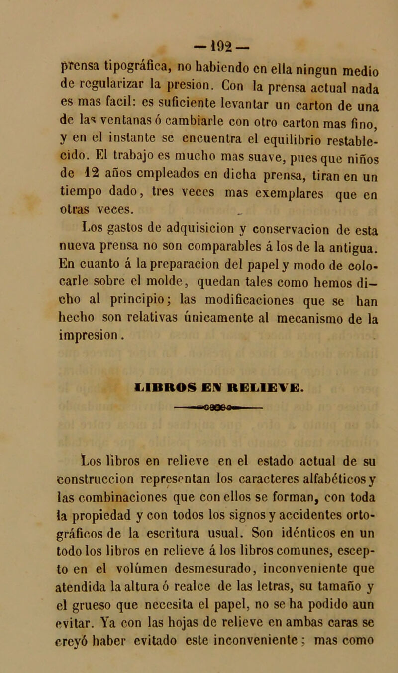 — 192 — prensa tipográfica, no habiendo en ella ningún medio de regularizar la presión. Con la prensa actual nada es mas fácil: es suficiente levantar un cartón de una de las ventanas ó cambiarle con otro cartón mas fino, y en el instante se encuentra el equilibrio restable- cido. El trabajo es mucho mas suave, pues que niños de 12 años empleados en dicha prensa, tiran en un tiempo dado, tres veces mas exemplares que en otras veces. Los gastos de adquisición y conservación de esta nueva prensa no son comparables á los de la antigua. En cuanto á la preparación del papel y modo de colo- carle sobre el molde, quedan tales como hemos di- cho al principio; las modificaciones que se han hecho son relativas únicamente al mecanismo de la impresión. LIBROS EN RELIETE. Los libros en relieve en el estado actual de su construcción representan los caracteres alfabéticos y las combinaciones que con ellos se forman, con toda la propiedad y con todos los signos y accidentes orto- gráficos de la escritura usual. Son idénticos en un todo los libros en relieve á los libros comunes, escep- lo en el volumen desmesurado, inconveniente que atendida la altura ó realce de las letras, su tamaño y el grueso que necesita el papel, no se ha podido aun evitar. Ya con las hojas de relieve en ambas caras se creyó haber evitado este inconveniente; mas como
