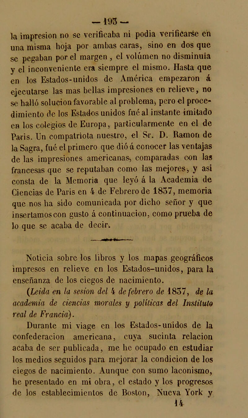 —193 - k impresión no se verificaba ni podía verificarse en una misma hoja por ambas caras, sino en dos que se pegaban por el margen , el volumen no disminuía y el inconvcnicnle era siempre el mismo. Hasta que en los Estados-unidos de América empezaron á ejecutarse las mas bellas impresiones en relieve, no se halló solución favorable al problema* pero el proce- dimiento de los Estados unidos fuéal instante imitado en los colegios de Europa, particularmente en el de París. Un compatriota nuestro, el Sr. D. Ramón de la Sagra, fué el primero que dió á conocer las ventajas de las impresiones americanas* comparadas con las francesas que se reputaban como las mejores* y asi consta de la Memoria que leyó á la Academia de Ciencias de París en 4 de Febrero de 1857, memoria que nos lia sido comunicada por dicho señor y que insertamos con gusto á continuación, como prueba de lo que se acaba de decir¡. Noticia sobre los libros y los mapas geográficos impresos en relieve en los Estados-unidos, para la enseñanza de los ciegos de nacimiento. (Leída en la sesión del 4 de febrero de 1857, de la academia de ciencias morales y políticas del Instituto real de Francia). Durante mi viage en los Estados-unidos de la confederación americana, cuya sucinta relación acaba de ser publicada, me lie ocupado en estudiar los medios seguidos para mejorar la condición de los ciegos de nacimiento. Aunque con sumo laconismo, he presentado en mi obra, el estado y los progresos de los establecimientos de Boston, Nueva York y 14