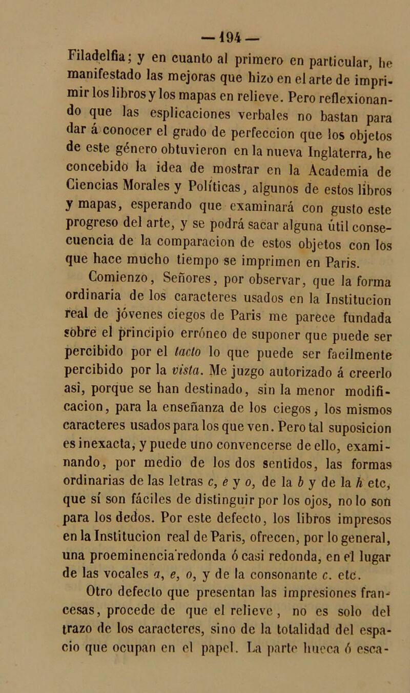 Filadelfia; y en cuanto al primero en particular, he manifestado las mejoras que hizo en el arte de impri- mii los libros y los mapas en relieve. Pero reflexionan- do que las esplicaciones verbales no bastan para dar á conocer el grado de perfección que los objetos de este género obtuvieron en la nueva Inglaterra, he concebido la idea de mostrar en la Academia de Ciencias Morales y Políticas, algunos de estos libros y mapas, esperando que examinará con gusto este progreso del arte, y se podrá sacar alguna útil conse- cuencia de la comparación de estos objetos con los que hace mucho tiempo se imprimen en Paris. Comienzo, Señores, por observar, que la forma ordinaria de los caracteres usados en la Institución real de jóvenes ciegos de Paris me parece fundada sobré el principio erróneo de suponer que puede ser percibido por el laclo lo que puede ser fácilmente percibido por la vista. Me juzgo autorizado á creerlo asi, porque se han destinado, sin la menor modifi- cación, para la enseñanza de los ciegos, los mismos caracteres usados para los que ven. Pero tal suposición es inexacta, y puede uno convencerse de ello, exami- nando, por medio de los dos sentidos, las formas ordinarias de las letras c, e y o, de la b y de la li etc* que sí son fáciles de distinguir por los ojos, no lo son para los dedos. Por este defecto, los libros impresos en la Institución real de Paris, ofrecen, por lo general, una proeminencia redonda ó casi redonda, en él lugar de las vocales a, e, o, y de la consonante c. etc. Otro defecto que presentan las impresiones fran- cesas, procede de que el relieve, no es solo del trazo de los caracteres, sino de la totalidad del espa- cio que ocupan en el papel. La parte hueca ó esca-
