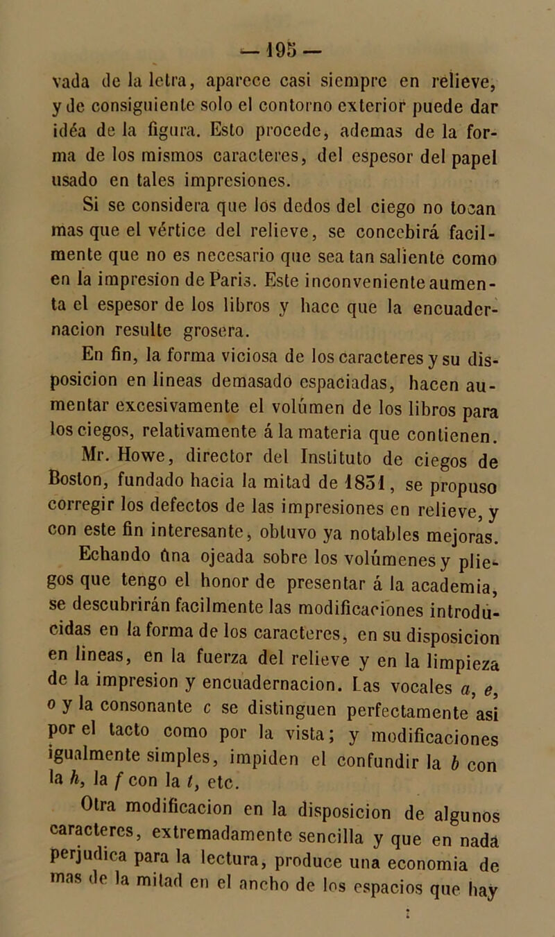 vada de la letra, aparece casi siempre en relieve, y de consiguiente solo el contorno exterior puede dar idéa de la figura. Esto procede, ademas de la for- ma de los mismos caracteres, del espesor del papel usado en tales impresiones. Si se considera que los dedos del ciego no locan mas que el vértice del relieve, se concebirá fácil- mente que no es necesario que sea tan saliente como en la impresión de París. Este inconveniente aumen- ta el espesor de los libros y hace que la encuader- nación resulte grosera. En fin, la forma viciosa de los caracteres y su dis- posición en lineas demasado espaciadas, hacen au- mentar excesivamente el volumen de los libros para los ciegos, relativamente á la materia que contienen. Mr. Howe, director del Instituto de ciegos de Boston, fundado hacia la mitad de 1831, se propuso coi regir los defectos de las impresiones en relieve, y con este fin interesante, obtuvo ya notables mejoras. Echando fina ojeada sobre los volúmenes y plie- gos que tengo el honor de presentar á la academia, se descubrirán fácilmente las modificaciones introdu- cidas en la forma de los caracteres, en su disposición en lineas, en la fuerza del relieve y en la limpieza de la impresión y encuadernación. Las vocales a, e, o y la consonante c se distinguen perfectamente asi por el tacto como por la vista; y modificaciones igualmente simples, impiden el confundir la b con la h, la f con la t, etc. Otra modificación en la disposición de algunos caracteres, extremadamente sencilla y que en nada perjudica para la lectura, produce una economía de mas de la mitad en el ancho de los espacios que hay