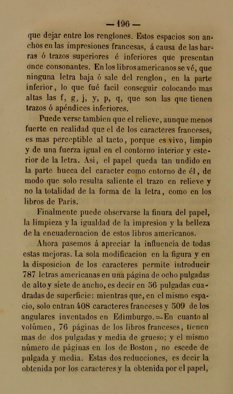 que dejar entre los renglones. Estos espacios son am olios en las impresiones francesas, á causa de las bar- ras ó trazos superiores é inferiores que presentan onde consonantes. En los librosamericanosse vé, que ninguna letra baja ó sale del renglón, en la parte inferior, lo que fué fácil conseguir colocando mas altas las f, g, j, y, p, q, que son las que tienen trazos ó apéndices inferiores. Puede verse también que el relieve, aunque menos fuerte en realidad que el de los caracteres franceses^ es mas perceptible al tacto, porque es vivo, limpio y de una fuerza igual en el contorno interior y este- rior de la letra. Asi, el papel queda tan undido en la parte hueca del carácter como entorno de él, de modo que solo resulla saliente el trazo en relieve y no la totalidad de la forma de la letra, como en los libros de París. Finalmente puede observarse la finura del papel, la limpieza y la igualdad de la impresión y la belleza de la encuadernación de estos libros americanos^ Ahora pasemos á apreciar la influencia de todas estas mejoras. La sola modificación en la figura y en la disposición de los caracteres permite introducir 787 letras americanas en una página de ocho pulgadas de alto y siete de ancho, es decir en 56 pulgadas cua- dradas de superficie; mientras que* en el mismo espa- cio, solo entran 408 caracteres franceses y 509 de los angulares inventados en Edimburgo. =-En cuanto al volumen, 76 páginas de los libros franceses, tienen mas de dos pulgadas y media de grueso; y el mismo número de páginas en los de Boston, no cscede de pulgada y media. Estas dos reducciones, es decir la obtenida por los caracteres y la obtenida por el papel,