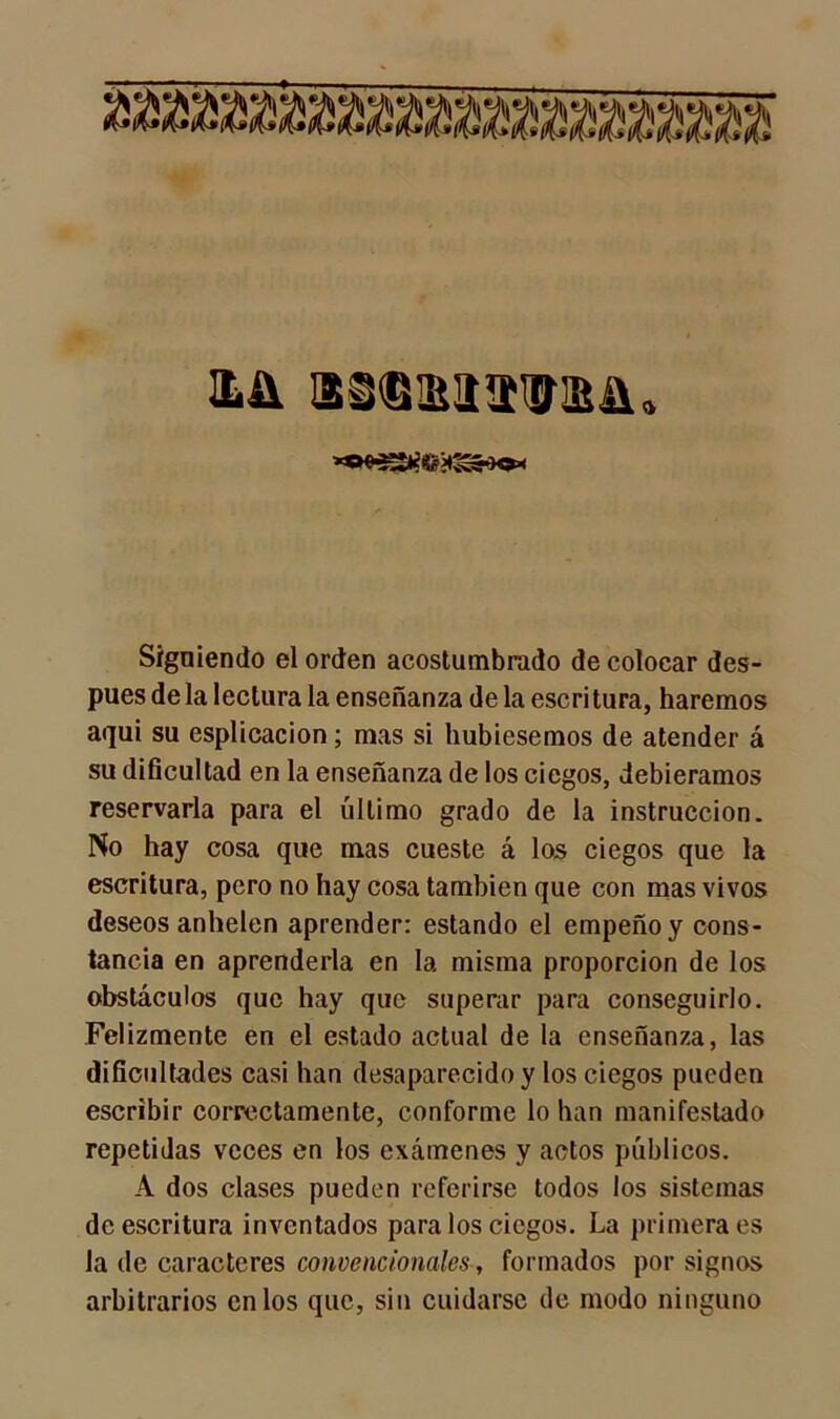 Xü ISSMIIXÍSl. Siguiendo el orden acostumbrado de colocar des- pués de la lectura la enseñanza de la escritura, haremos aqui su esplicacion; mas si hubiésemos de atender á su dificultad en la enseñanza de los ciegos, debiéramos reservarla para el último grado de la instrucción. No hay cosa que mas cueste á los ciegos que la escritura, pero no hay cosa también que con mas vivos deseos anhelen aprender: estando el empeño y cons- tancia en aprenderla en la misma proporción de los obstáculos que hay que superar para conseguirlo. Felizmente en el estado actual de la enseñanza, las dificultades casi han desaparecido y los ciegos pueden escribir correctamente, conforme lo han manifestado repetidas veces en los exámenes y actos públicos. A dos clases pueden referirse todos los sistemas de escritura inventados para los ciegos. La primera es la de caracteres convencionales, formados por signos arbitrarios en los que, sin cuidarse de modo ninguno