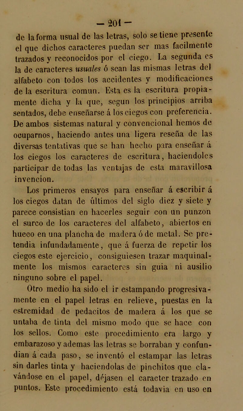de la forma usual de las letras, solo se tiene presente el que dichos caracteres puedan ser mas fácilmente trazados y reconocidos por el ciego. La segunda es la de caracteres usuales ó sean las mismas letras del alfabeto con todos los accidentes y modificaciones de la escritura común. Esta es la escritura propia- mente dicha y la que, según los principios arriba sentados, debe enseñarse á los ciegos con preferencia. De ambos sistemas natural y convencional hemos de ocuparnos, haciendo antes una ligera reseña de las diversas tentativas que se han hecho para enseñar á los ciegos los caracteres de escritura, haciéndoles participar de todas las ventajas de esta maravillosa invención. Los primeros ensayos para enseñar á escribir á los ciegos datan de últimos del siglo diez y siete y parece consistían en hacerles seguir con un punzón el surco de los caracteres del alfabeto, abiertos en hueoo en una plancha de madera ó de metal. Se pre- tendía infundadamente, que á fuerza de repetir los ciegos este ejercicio, consiguiesen trazar maquinal- mente los mismos caracteres sin guia ni ausilio ninguno sobre el papel. Otro medio ha sido el ir estampando progresiva- mente en el papel letras en relieve, puestas en la eslremidad de pedacitos de madera á los que se untaba de tinta del mismo modo que se hace con los sellos. Como este procedimiento era largo y embarazoso y ademas las letras se borraban y confun- dían á cada paso, se inventó el estampar las letras sin darles tinta y haciéndolas de pinchitos que cla- vándose en el papel, dejasen el carácter trazado en puntos. Este procedimiento está todavía en uso en