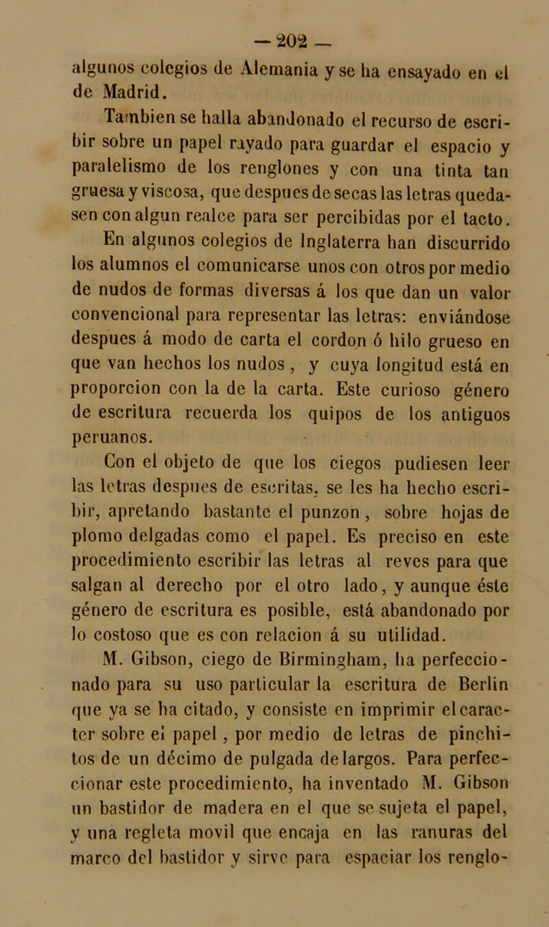 algunos colegios de Alemania y se ha ensayado en el de Madrid. lainbien se halla abandonado el recurso de escri- bir sobre un papel rayado para guardar el espacio y paralelismo de los renglones y con una tinta tan gruesa y viscosa, que después de secas las letras queda- sen con algún realce para ser percibidas por el tacto. En algunos colegios de Inglaterra han discurrido los alumnos el comunicarse unos con otros por medio de nudos de formas diversas á los que dan un valor convencional para representar las letras: enviándose después á modo de carta el cordon ó hilo grueso en que van hechos los nudos , y cuya longitud está en proporción con la de la carta. Este curioso género de escritura recuerda los quipos de los antiguos peruanos. Con el objeto de que los ciegos pudiesen leer las letras después de escritas, se les ha hecho escri- bir, apretando bastante el punzón , sobre hojas de plomo delgadas como el papel. Es preciso en este procedimiento escribir las letras al reves para que salgan al derecho por el otro lado, y aunque éste género de escritura es posible, está abandonado por lo costoso que es con relación á su utilidad. M. Gibson, ciego de Birmingham, ha perfeccio- nado para su uso particular la escritura de Berlin que ya se ha citado, y consiste en imprimir el carác- ter sobre el papel, por medio de letras de pinchi- tos de un décimo de pulgada de largos. Para perfec- cionar este procedimiento, ha inventado M. Gibson un bastidor de madera en el que se sujeta el papel, y una regleta móvil que encaja en las ranuras del marco del bastidor y sirve para espaciar los renglo-