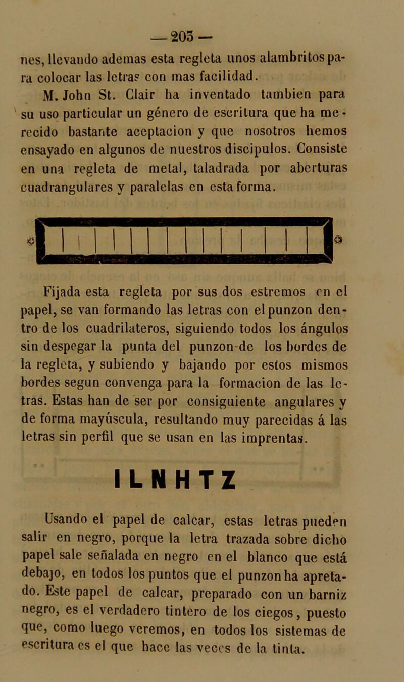 — 203- nes, llevando ademas esta regleta unos alambritos pa- ra colocar las letra? con mas facilidad. M. John St. Glair ha inventado también para su uso particular un género de escritura que ha me- recido bastante aceptación y que nosotros hemos ensayado en algunos de nuestros discípulos. Consiste en una regleta de metal, taladrada por aberturas cuadranglares y paralelas en esta forma. Fijada esta regleta por sus dos estreñios en el papel, se van formando las letras con el punzón den- tro de los cuadriláteros, siguiendo todos los ángulos sin despegar la punta del punzon-de los bordes de la regleta, y subiendo y bajando por estos mismos bordes según convenga para la formación de las le- tras. Estas han de ser por consiguiente angulares y de forma mayúscula, resultando muy parecidas á las letras sin perfil que se usan en las imprentas. ILNHTZ Usando el papel de calcar, estas letras pueden salir en negro, porque la letra trazada sobre dicho papel sale señalada en negro en el blanco que está debajo, en todos los puntos que el punzón ha apreta- do. Este papel de calcar, preparado con un barniz negro, es el verdadero tintero de los ciegos, puesto que, como luego veremos, en todos los sistemas de escritura es el que hace las veces de la tinta.