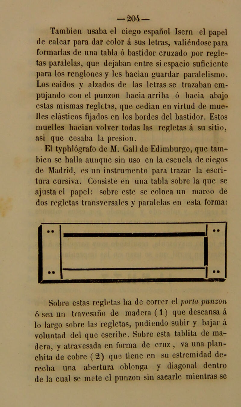 También usaba el ciego español Isern el papel de calcar para dar color á sus letras, valiéndose para formarlas de una tabla ó bastidor cruzado por regle- tas paralelas, que dejaban entre si espacio suficiente para los renglones y les bacian guardar paralelismo. Los caídos y alzados de las letras se trazaban em- pujando con el punzón bacía arriba ó bacía abajo estas mismas regletas, que cedían en virtud de mue- lles elásticos fijados en los bordes del bastidor. Estos muelles hacían volver todas las regletas á su sitio, asi que cesaba la presión. El typhlógrafo de M. Gall de Edimburgo, que tam- bién se halla aunque sin uso en la escuela de ciegos de Madrid, es un instrumento para trazar la escri- tura cursiva. Consiste en una tabla sobre la que se ajusta el papel: sobre este se coloca un marco de dos regletas transversales y paralelas en esta forma: Sobre estas regletas ha de correr el porta punzón ó sea un travesano de madera (1) que descansa á lo largo sobre las regletas, pudiendo subir y bajar á voluntad del que escribe. Sobre esta tablita de ma- dera, y atravesada en forma de cruz , va una plan- chita de cobre (2) que tiene en su estremidad de- recha una abertura oblonga y diagonal dentro de la cual se mete el punzón sin sacarle mientras se