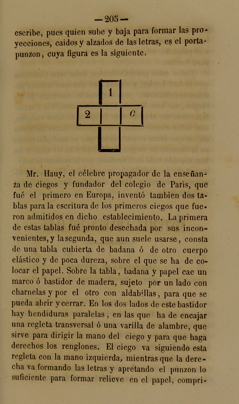 escribe, pues quien sube y baja para formar las pro- yecciones, caídos y alzados de las letras, es el porta- punzón j cuya figura es la siguiente, EL i i ° i ü Mr. Hauy, el célebre propagador de la enseñan- za de ciegos y fundador del colegio de París, que fué el primero en Europa, inventó también dos ta- blas para la escritura de los primeros ciegos que fue- ron admitidos en dicho establecimiento. La primera de estas tablas fué pronto desechada por sus incon- venientes, y lasegunda, que aun suele usarse, consta de una tabla cubierta de badana ó de otro cuerpo elástico y de poca dureza, sobre el que se ha de co- locar el papel. Sobre la tabla, badana y papel cae un marco ó bastidor de madera, sujeto por un lado con charnelas y por el otro con aldabillas, para que se pueda abrir y cerrar. En los dos lados de este bastidor hay hendiduras paralelas , en las que ha de encajar una regleta transversal ó una varilla de alambre, que sirve para dirigir la mano del ciego y para que haga derechos los renglones. El ciego va siguiendo esta regleta con la mano izquierda, mientras que la dere- cha va formando las letras y apretando el punzón lo suficiente para formar relieve en el papel, compri-