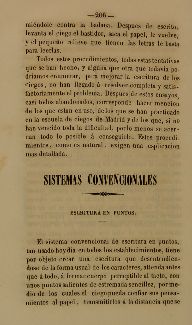 —206 — miéntlole contra la badana. Después de escrito, levanta el ciego el bastidor, saca el papel, le vuelve, y el pequeño relieve que tienen las letras le basta para leerlas. Todos estos procedimientos, todas estas tentativas que se han hecho, y alguna que otra que todavia po- dríamos enumerar, para mejorar la escritura de los ciegos, no han llegado á resolver completa y satis- factoriamente el problema. Después de estos ensayos casi todos abandonados, corresponde hacer mención de los que están en uso, délos que se han practicado en la escuela de ciegos de Madrid y de los que, si no han vencido toda la dificultad, por lo menos se acer- can todo lo posible á conseguirlo. Estos procedi- mientos , como es natural, exigen una esplicacion mas detallada. SISTEMAS CONVENCIONALES ESCRITURA EN PUNTOS. El sistema convencional de escritura en puntos, tan usado hoy dia en todos los establecimientos, tiene por objeto crear una escritura que desentendién- dose de la forma usual de los caracteres, atienda antes que á todo, á formar cuerpo perceptible al tacto, con unos puntos salientes de estremada sencillez, por me- dio de los cuales el ciego pueda confiar sus pensa- mientos al papel, transmitirlos á la distancia qnese