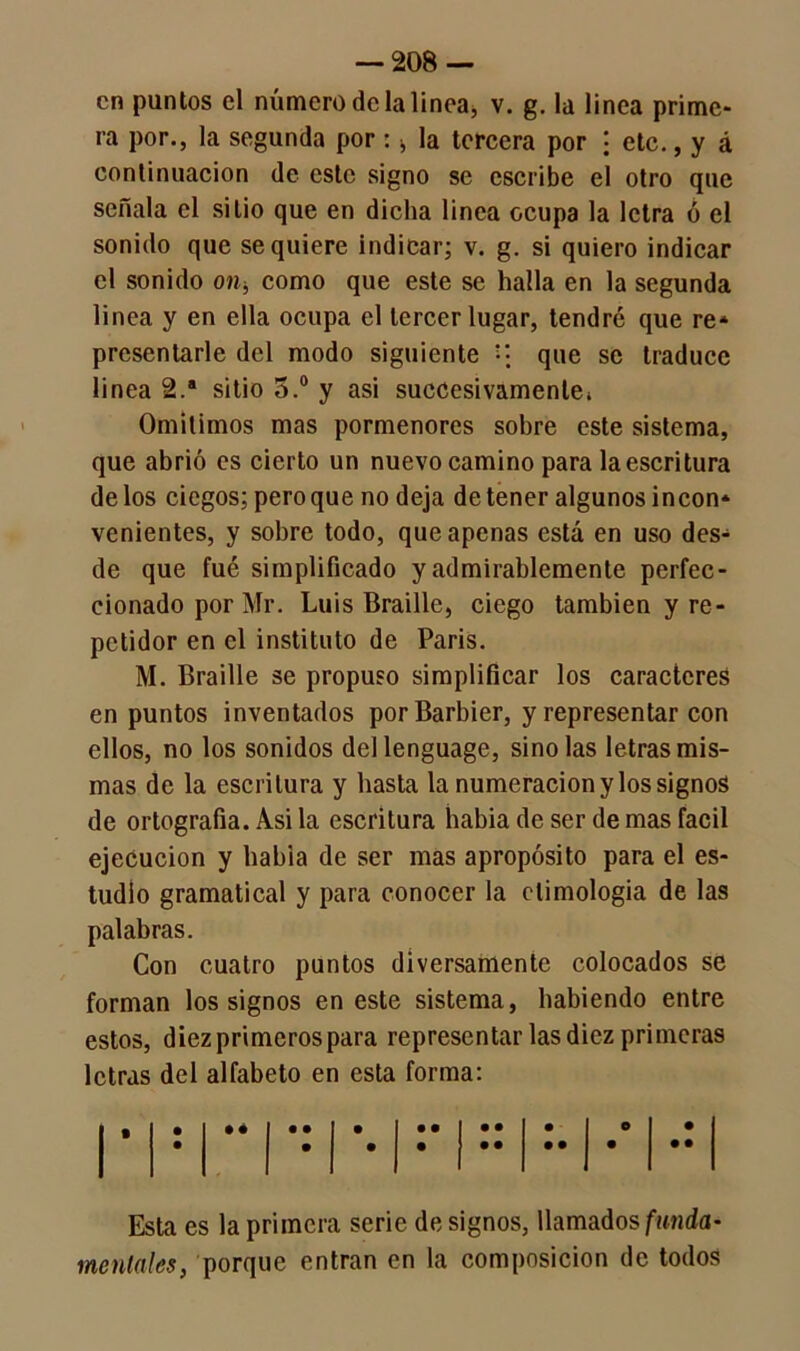 en puntos el número de la linea, v. g. la linea prime- ra por., la segunda por : la tercera por \ etc., y á continuación de este signo se escribe el otro que señala el sitio que en dicha linea ocupa la letra ó el sonido que se quiere indicar; v. g. si quiero indicar el sonido on, como que este se halla en la segunda linea y en ella ocupa el tercer lugar, tendré que re* presentarle del modo siguiente que se traduce linea 2.a sitio 5.° y asi sucesivamente* Omitimos mas pormenores sobre este sistema, que abrió es cierto un nuevo camino para la escritura de los ciegos; pero que no deja de tener algunos incon* venientes, y sobre todo, que apenas está en uso des* de que fué simplificado y admirablemente perfec- cionado por Mr. Luis Braille, ciego también y re- petidor en el instituto de Paris. M. Braille se propuso simplificar los caracteres en puntos inventados por Barbier, y representar con ellos, no los sonidos dellenguage, sinolas letras mis- mas de la escritura y basta la numeración y los signos de ortografía. Asi la escritura había de ser de mas fácil ejecución y habia de ser mas apropósito para el es- tudio gramatical y para conocer la etimología de las palabras. Con cuatro puntos diversamente colocados se forman los signos en este sistema, habiendo entre estos, diez primeros para representar las diez primeras letras del alfabeto en esta forma: Esta es la primera serie de signos, llamados funda- mentales, porque entran en la composición de todos