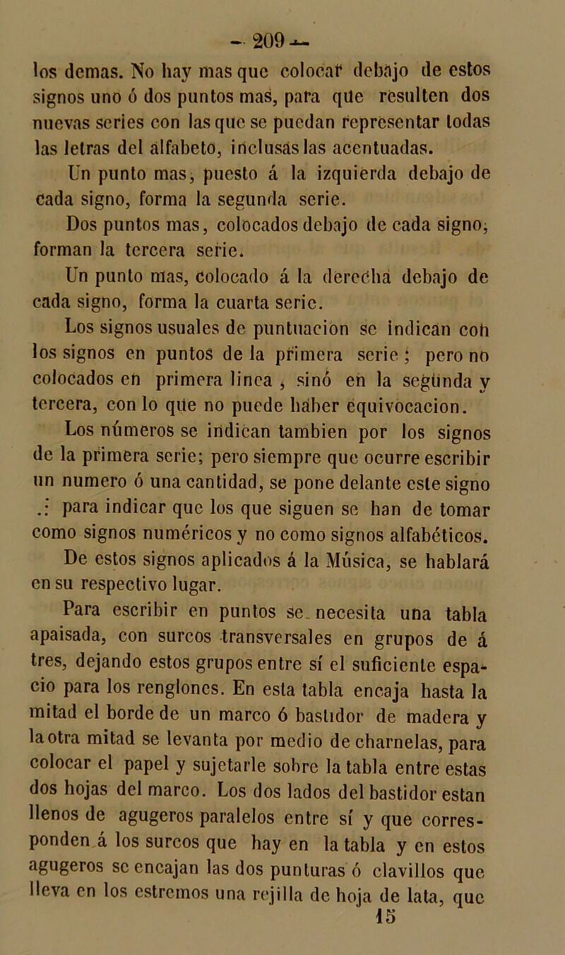 los demas. No hay mas que coloca!4 debajo de estos signos uno ó dos puntos mas, para qile resulten dos nuevas series con las que se puedan representar todas las letras del alfabeto, inclusas las acentuadas. Un punto mas, puesto á la izquierda debajo de cada signo, forma la segunda serie. Dos puntos mas, colocados debajo de cada signo, forman la tercera serie. Un punto mas, colocado á la derecha debajo de cada signo, forma la cuarta serie. Los signos usuales de puntuación se indican coh los signos en puntos de la primera serie ; pero no colocados en primera linea 4 sino en la segunda y tercera, con lo qite no puede haber equivocación. Los números se indican también por los signos de la primera serie; pero siempre que ocurre escribir un numero ó una cantidad, se pone delante este signo para indicar que los que siguen se han de tomar como signos numéricos y no como signos alfabéticos. De estos signos aplicados á la Música, se hablará en su respectivo lugar. Para escribir en pantos se necesita una tabla apaisada, con surcos transversales en grupos de á tres, dejando estos grupos entre sí el suficiente espa- cio para los renglones. En esta tabla encaja hasta la mitad el borde de un marco ó bastidor de madera y la otra mitad se levanta por medio de charnelas, para colocar el papel y sujetarle sobre la tabla entre estas dos hojas del marco. Los dos lados del bastidor están llenos de agugeros paralelos entre sí y que corres- ponden á los surcos que hay en la tabla y en estos agugeros se encajan las dos punturas ó clavillos que lleva en los estremos una rejilla de hoja de lata, que