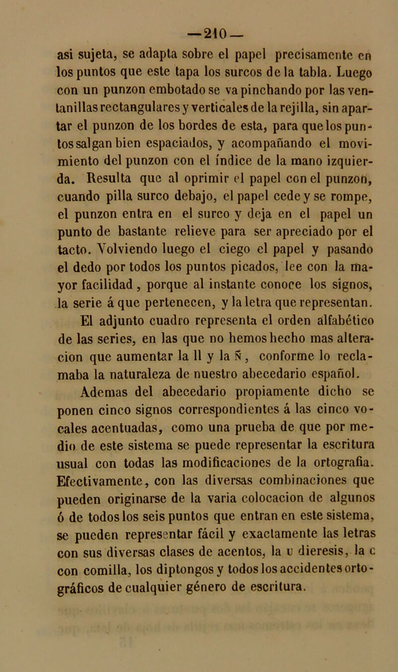 — 240 — asi sujeta, se adapta sobre el papel precisamente en los puntos que este tapa los surcos de la tabla. Luego con un punzón embotado se va pinchando por las ven- tanillas rectangulares y verticales de la rejilla, sin apar- tar el punzón de los bordes de esta, para que los pun- tos salgan bien espaciados, y acompañando el movi- miento del punzón con el índice de la mano izquier- da. Resulta que al oprimir el papel con el punzón, cuando pilla surco debajo, el papel cede y se rompe, el punzón entra en el surco y deja en el papel un punto de bastante relieve para ser apreciado por el tacto. Volviendo luego el ciego el papel y pasando el dedo por todos los puntos picados, lee con la ma- yor facilidad , porque al instante conoce los signos, la serie áque pertenecen, y la letra que representan. El adjunto cuadro representa el orden alfabético de las series, en las que no hemos hecho mas altera- ción que aumentar la 11 y la Ñ , conforme lo recla- maba la naturaleza de nuestro abecedario español. Ademas del abecedario propiamente dicho se ponen cinco signos correspondientes á las cinco vo- cales acentuadas, como una prueba de que por me- dio de este sistema se puede representar la escritura usual con todas las modificaciones de la ortografía. Efectivamente, con las diversas combinaciones que pueden originarse de la varia colocación de algunos ó de todos los seis puntos que entran en este sistema, se pueden representar fácil y exactamente las letras con sus diversas clases de acentos, la u diéresis, la c con comilla, los diptongos y todos los accidentes orto- gráficos de cualquier género de escritura.