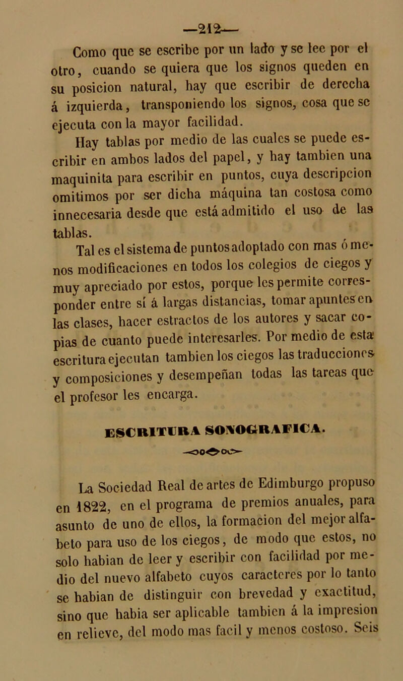 —212— Como que se escribe por un lado y se lee por el otro, cuando se quiera que los signos queden en su posición natural, hay que escribir de derecha á izquierda, transponiendo los signos, cosa que se ejecuta con la mayor facilidad. Hay tablas por medio de las cuales se puede es- cribir en ambos lados del papel, y hay también una maquinita para escribir en puntos, cuya descripción omitimos por ser dicha máquina tan costosa como innecesaria desde que esta admitido el uso de las tablas. Tal es el sistema de puntos adoptado con mas órne- nos modificaciones en todos los colegios de ciegos y muy apreciado por estos, porque les permite corres- ponder entre sí á largas distancias, tomar apuntesen las clases, hacer estrados de los autores y sacar co- pias de cuanto puede interesarles. Por medio de esta escritura ejecutan también los ciegos las traducciones y composiciones y desempeñan todas las tareas que el profesor les encarga. ESCRITURA soaografica. La Sociedad Real de artes de Edimburgo propuso en 1822, en el programa de premios anuales, para asunto de uno de ellos, la formación del mejor alfa- beto para uso de los ciegos, de modo que estos, no solo habían de leer y escribir con facilidad por me- dio del nuevo alfabeto cuyos caracteres por lo tanto se habían de distinguir con brevedad y exactitud, sino que había ser aplicable también á la impresión en relieve, del modo mas fácil y menos costoso. Seis