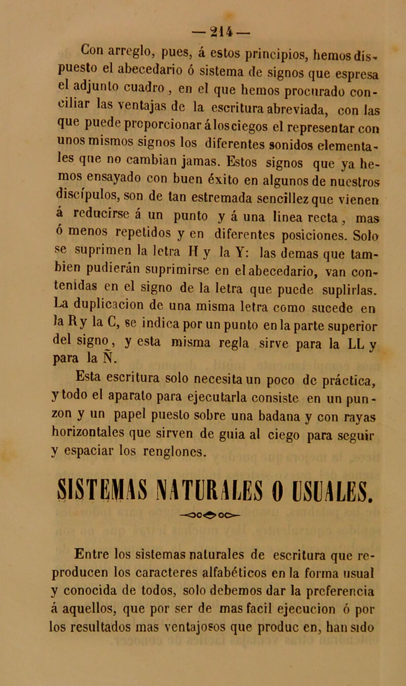 Con arreglo, pues, á estos principios, hemos dis- puesto el abecedario ó sistema de signos que espresa el adjunto cuadro , en el que hemos procurado con- ciliar las \ entajas de la escritura abreviada, con las que puede proporcionar álosciegos el representar con unos mismos signos los diferentes sonidos elementa- les que no cambian jamas. Estos signos que ya he- mos ensayado con buen éxito en algunos de nuestros discípulos, son de tan estremada sencillez que vienen á reducirse á un punto y á una linea recta, mas ó menos repetidos y en diferentes posiciones. Solo se suprimen la letra II y la Y: las demas que tam- bién pudieran suprimirse en el abecedario, van con- tenidas en el signo de la letra que puede suplirlas. La duplicación de una misma letra como sucede en la Ry la C, se indica por un punto en la parte superior del signo, y esta misma regla sirve para la LL y para la Ñ. Esta escritura solo necesita un poco de práctica, y todo el aparato para ejecutarla consiste en un pun- zón y un papel puesto sobre una badana y con rayas horizontales que sirven de guia al ciego para seguir y espaciar los renglones. SISTEMAS LATERALES 0 USUALES. Entre los sistemas naturales de escritura que re- producen los caracteres alfabéticos en la forma usual y conocida de todos, solo debemos dar la preferencia á aquellos, que por ser de mas fácil ejecución ó por los resultados mas ventajosos que produc en, han sido