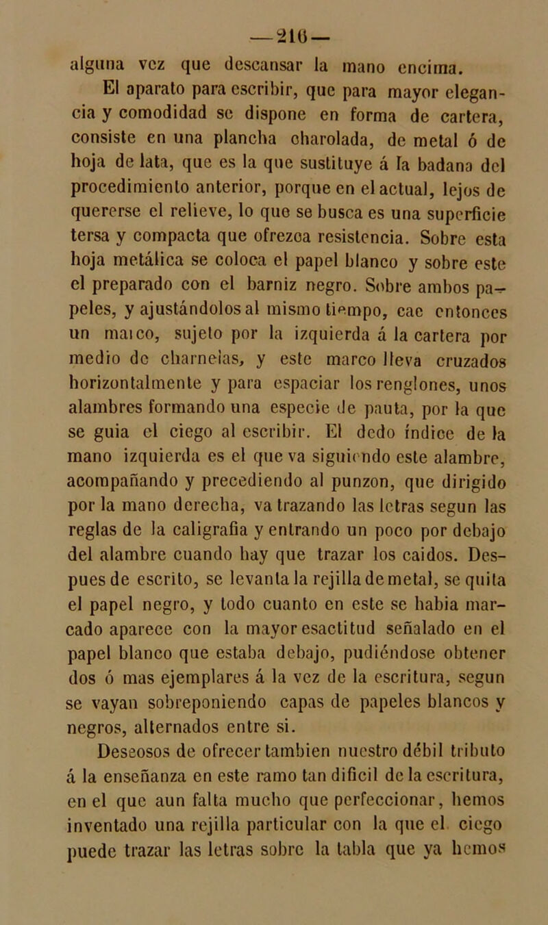 — 210 — alguna vez que descansar la mano encima. El aparato para escribir, que para mayor elegan- cia y comodidad se dispone en forma de cartera, consiste en una plancha charolada, de metal ó de hoja de lata, que es la que sustituye á la badana del procedimiento anterior, porque en el actual, lejos de quererse el relieve, lo que se busca es una superficie tersa y compacta que ofrezca resistencia. Sobre esta hoja metálica se coloca el papel blanco y sobre este el preparado con el barniz negro. Sobre ambos pa-^ peles, y ajustándolos al mismo tiempo, cae entonces un maico, sujeto por la izquierda á la cartera por medio de charnelas, y este marco lleva cruzados horizontalmente y para espaciar los renglones, unos alambres formando una especie de pauta, por la que se guia el ciego al escribir. El dedo índice de la mano izquierda es el que va siguiendo este alambre, acompañando y precediendo al punzón, que dirigido por la mano derecha, va trazando las letras según las reglas de la caligrafía y entrando un poco por debajo del alambre cuando hay que trazar los caídos. Des- pués de escrito, se levántala rejilla de metal, se quila el papel negro, y lodo cuanto en este se habia mar- cado aparece con la mayor esactitud señalado en el papel blanco que estaba debajo, pudiéndose obtener dos ó mas ejemplares á la vez de la escritura, según se vayan sobreponiendo capas de papeles blancos y negros, alternados entre si. Deseosos de ofrecer también nuestro débil tributo á la enseñanza en este ramo tan difícil de la escritura, en el que aun falta mucho que perfeccionar, hemos inventado una rejilla particular con la que el ciego puede trazar las letras sobre la tabla que ya hemos