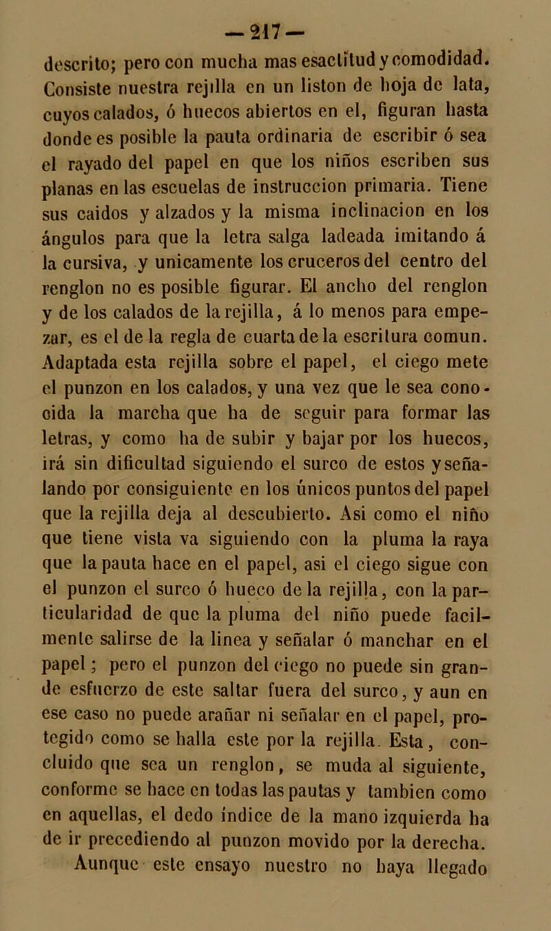 descrito; pero con mucha mas esaclilud y comodidad. Consiste nuestra rejilla en un listón de hoja de lata, cuyos calados, ó huecos abiertos en el, figuran hasta donde es posible la pauta ordinaria de escribir ó sea el rayado del papel en que los niños escriben sus planas en las escuelas de instrucción primaria. Tiene sus caídos y alzados y la misma inclinación en los ángulos para que la letra salga ladeada imitando á la cursiva, y únicamente los cruceros del centro del renglón no es posible figurar. El ancho del renglón y de los calados de la rejilla, á lo menos para empe- zar, es el de la regla de cuarta de la escritura común. Adaptada esta rejilla sobre el papel, el ciego mete el punzón en los calados, y una vez que le sea cono- cida la marcha que ha de seguir para formar las letras, y como ha de subir y bajar por los huecos, irá sin dificultad siguiendo el surco de estos y seña- lando por consiguiente en los únicos puntos del papel que la rejilla deja al descubierto. Asi como el niño que tiene vista va siguiendo con la pluma la raya que la pauta hace en el papel, asi el ciego sigue con el punzón el surco ó hueco déla rejilla, con la par- ticularidad de que la pluma del niño puede fácil- mente salirse de la linea y señalar ó manchar en el papel; pero el punzón del ciego no puede sin gran- de esfuerzo de este saltar fuera del surco, y aun en ese caso no puede arañar ni señalar en el papel, pro- tegido como se halla este por la rejilla. Esta, con- cluido que sea un renglón, se muda al siguiente, conforme se hace en todas las pautas y también como en aquellas, el dedo índice de la mano izquierda ha de ir precediendo al punzón movido por la derecha. Aunque este ensayo nuestro no haya llegado