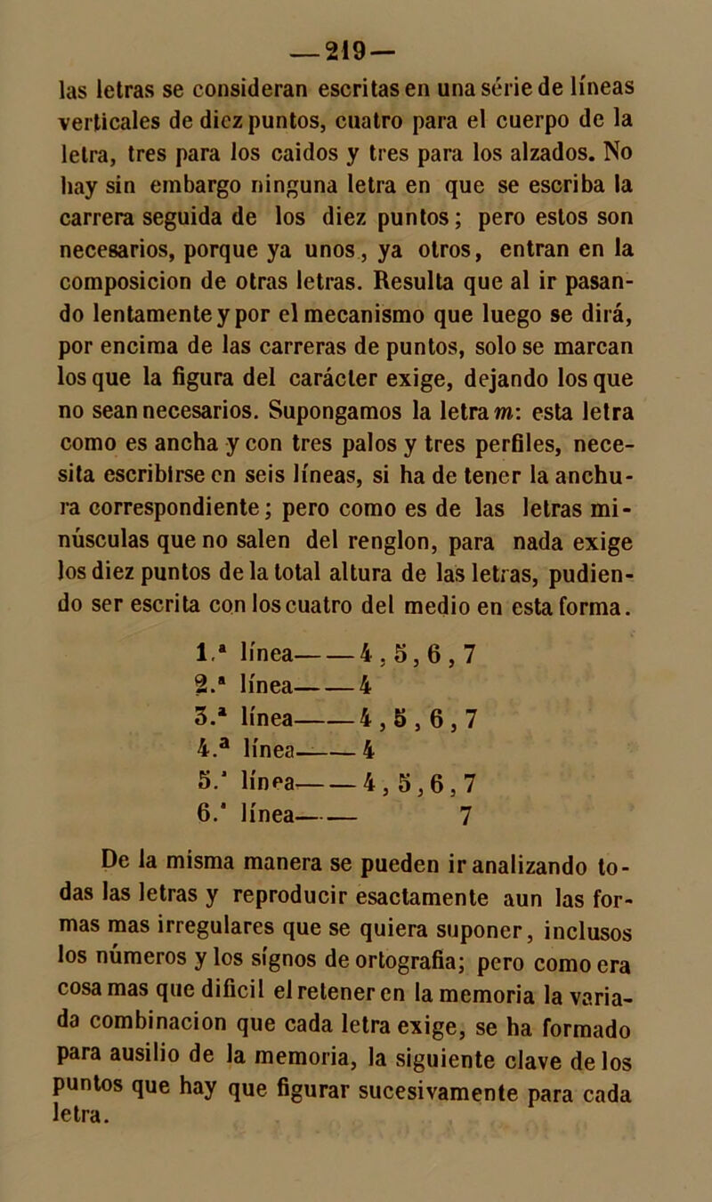 las letras se consideran escritas en una serie de líneas verticales de diez puntos, cuatro para el cuerpo de la letra, tres para los caídos y tres para los alzados. No hay sin embargo ninguna letra en que se escriba la carrera seguida de los diez puntos; pero estos son necesarios, porque ya unos, ya otros, entran en la composición de otras letras. Resulta que al ir pasan- do lentamente y por el mecanismo que luego se dirá, por encima de las carreras de puntos, solo se marcan los que la figura del carácter exige, dejando los que no sean necesarios. Supongamos la letra m: esta letra como es ancha y con tres palos y tres perfiles, nece- sita escribirse en seis líneas, si ha de tener la anchu- ra correspondiente; pero como es de las letras mi- núsculas que no salen del renglón, para nada exige los diez puntos de la total altura de las letras, pudien- do ser escrita con los cuatro del medio en esta forma. Ia línea 4,5,6,7 2. a línea 4 3. a línea 4,5,6,7 4. a línea— 4 5. ’ línea 4,5,6,7 6.  línea 7 De la misma manera se pueden ir analizando to- das las letras y reproducir esactamente aun las for- mas mas irregulares que se quiera suponer, inclusos los números y los signos de ortografía; pero como era cosa mas que difícil el retener en la memoria la varia- da combinación que cada letra exige, se ha formado para ausilio de la memoria, la siguiente clave délos puntos que hay que figurar sucesivamente para cada letra.