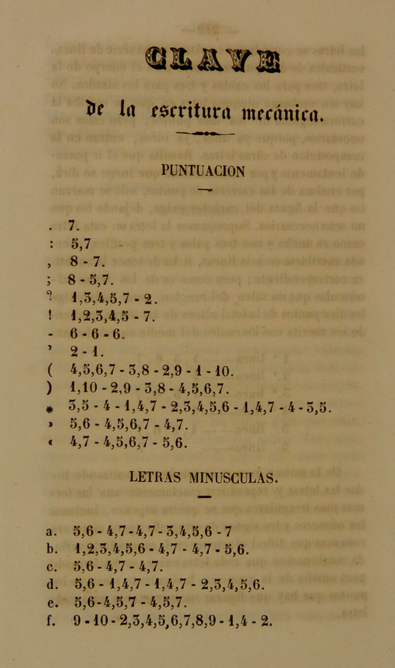 fcc la escritura mecánica PUNTUACION . 7. : 5,7 , 8-7. ; 8-5,7. ** 1,3,4,5,7 - 2. ! l,2,3,4,5-7. - 6-6-6, ’ 2-1. ( 4,5,6,7-3,8-2,9-1-10. ) 1,10-2,9-3,8-4,5,6,7. * 3,5 - 4 -1,4,7 - 2,3,4,5,6 -1,4,7 - 4 - 5, » 5,6 - 4,5,6,7 - 4,7. « 4,7 - 4,5,6,7 - 5,6. LETRAS MINUSCULAS. a. 5,6-4,7-4,7-3,4,5,6-7 b. 1,2,3,4,5,6 - 4,7 - 4,7 - 5,6. c. 5,6 - 4,7 - 4,7. d. 5,6-1,4,7-1,4,7 - 2,3,4,5,6. e. 5,6-4,5,7- 4,5,7. f. 9-10-2,3,4,5,6,7,8,9-1,4-2.