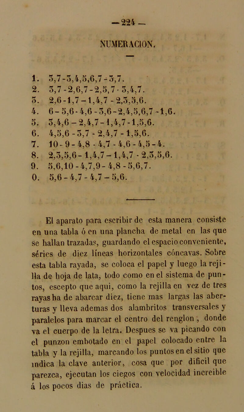 numeración; 1. 5,7-5,4,5,G,7-3,7. 2. 5,7 -2,6,7-2,5,7 - 3,4,7. 5. 2,6-1,7-1,4,7-2,5,5,G. 4. 6-5,6-4,6-3,6-2,4,5.6,7-1,6. 5. 5,4,6-2,4,7-1,4,7-1,5,6. 6. 4,5,6-5,7 - 2,4,7-1,5,6. 7. 10-9-4,8-4,7-4,6-4,5-4. 8. 2,3,5,6-1,4,7-1,4,7-2,3,5,6. 9. 5,6,10-4,7,9-4,8-5,6,7. 0. 5,6-4,7-4,7-5,6. El aparato para escribir de esta manera consiste en una tabla ó en una plancha de metal en las que se hallan trazada?, guardando el espacio conveniente, series de diez líneas horizontales cóncavas. Sobre esta tabla rayada, se coloca el papel y luego la reji- lla de hoja de lata, todo como en el sistema de pun- tos, escepto que aquí, como la rejilla en vez de tres rayas ha de abarcar diez, tiene mas largas las aber- turas y lleva ademas dos alambritos transversales y paralelos para marcar el centro del renglón , donde va el cuerpo de la letra. Después se va picando con el punzón embotado en el papel colocado entre la tabla y la rejilla, marcando los puntos en el sitio que índica la clave anterior, cosa que por difícil que parezca, ejecutan los ciegos con velocidad increíble á los pocos dias de práctica.