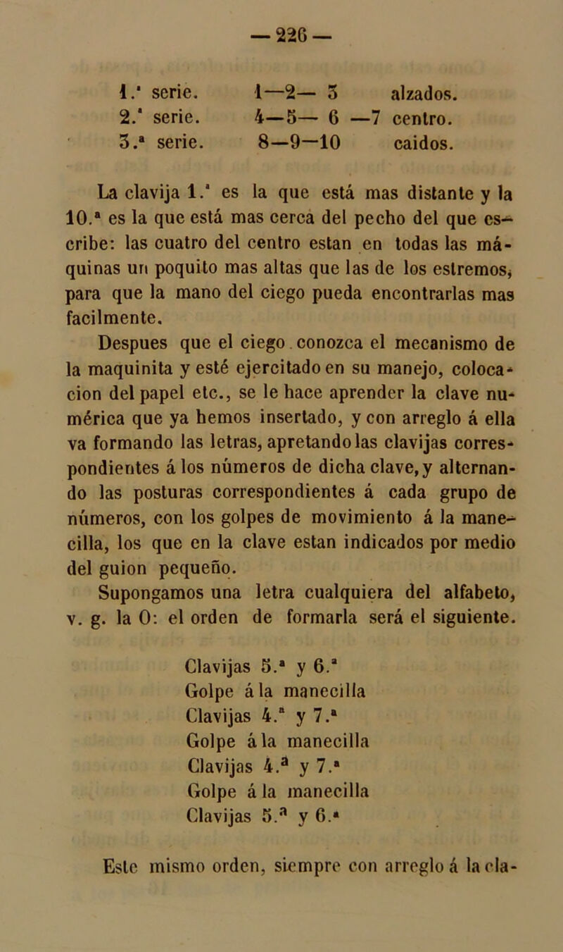 1. * serie. 1—2— 5 alzados. 2. * serie. 4—5— 6 —7 centro. 3. a serie. 8—9—10 caídos. La clavija 1.' es la que está mas distante y la 10.a es la que está mas cerca del pecho del que es- cribe: las cuatro del centro están en todas las má- quinas un poquito mas altas que las de los estrenaos* para que la mano del ciego pueda encontrarlas mas fácilmente. Después que el ciego conozca el mecanismo de la maquinita y esté ejercitado en su manejo, coloca- ción del papel etc., se le hace aprender la clave nu- mérica que ya hemos insertado, y con arreglo á ella va formando las letras, apretándolas clavijas corres- pondientes á los números de dicha clave, y alternan- do las posturas correspondientes á cada grupo de números, con los golpes de movimiento á la mane- cilla, los que en la clave están indicados por medio del guión pequeño. Supongamos una letra cualquiera del alfabeto, v. g. la 0: el orden de formarla será el siguiente. Clavijas 5.a y 6.a Golpe ála manecilla Clavijas 4.a y 7.a Golpe ála manecilla Clavijas 4.a y 7.a Golpe á la manecilla Clavijas 5.a y 6.» Este mismo orden, siempre con arreglo á lacla-