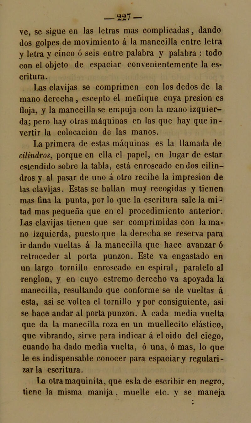 ve, se sigue en las letras mas complicadas, dando dos golpes de movimiento á la manecilla entre letra y letra y cinco ó seis entre palabra y palabra : todo con el objeto de espaciar convenientemente la es- critura. Las clavijas se comprimen con los dedos de la mano derecha, escepto el meñique cuya presión es floja, y la manecilla se empuja con la mano izquier- da; pero hay otras máquinas en las que hay que in- vertir la colocación de las manos. La primera de estas máquinas es la llamada de cilindros, porque en ella el papel, en lugar de estar estendido sobre la tabla, está enroscado en dos cilin- dros y al pasar de uno á otro recibe la impresión de las clavijas. Estas se hallan muy recogidas y tienen mas fina la punta, por lo que la escritura sale la mi- tad mas pequeña que en el procedimiento anterior. Las clavijas tienen que ser comprimidas con la ma- no izquierda, puesto que la derecha se reserva para ir dando vueltas á la manecilla que hace avanzaré retroceder al porta punzón. Este va engastado en un largo tornillo enroscado en espiral, paralelo al renglón, y en cuyo estremo derecho va apoyada la manecilla, resultando que conforme se de vueltas á esta, asi se voltea el tornillo y por consiguiente, asi se hace andar al porta punzón. A cada media vuelta que da la manecilla roza en un muellecito elástico, que vibrando, sirve para indicar á el oido del ciego, cuando ha dado media vuelta, ó una, ó mas, lo que le es indispensable conocer para espaciar y regulari- zarla escritura. La olramaquinita, que es la de escribir en negro, tiene la misma manija, muelle etc. y se maneja