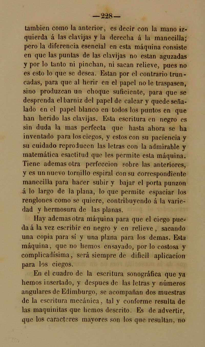—228 — también como la anterior, es decir con la mano iz- quierda á las clavijas y la derecha á la manecilla; pero la diferencia esencial en esta máquina consiste en que las puntas de las clavijas no están aguzadas y por lo tanto ni pinchan, ni sacan relieve, pues no es esto lo que se desea. Están por el contrario trun- cadas, para que al herir en el papel no le traspasen, sino produzcan un choque suficiente, para que se desprenda el barniz del papel de calcar y quede seña- lado en el papel blanco en todos los puntos en que han herido las clavijas. Esta escritura en negro es sin duda la mas perfecta que hasta ahora se ha inventado para los ciegos, y estos con su paciencia y su cuidado reproducen las letras con la admirable y matemática esactitud que les permite esta máquina. Tiene ademas otra perfección sobre las anteriores, y es un nuevo tornillo espiral con su Correspondiente manecilla para hacer subir y bajar el porta punzón á lo largo de la plana, lo que permite espaciar los renglones como se quiere, contribuyendo á la varie- dad y hermosura de las planas. Hay ademas otra máquina para que el ciego pue^ daá la vez escribir en negro y en relieve, sacando una copia para sí y una plana para los demas. Esta máquina, que no hemos ensayado, por lo costosa y complicadísima, será siempre de difícil aplicación para los ciegos. En el cuadro de la escritura sonográfica que ya hemos insertado, y después de las letras y números angulares de Edimburgo, se acompañan dos muestras de la escritura mecánica, tal y conforme resulta de las maquinitas que liemos descrito. Es de advertir, que los caracteres mayores son los que resultan, no