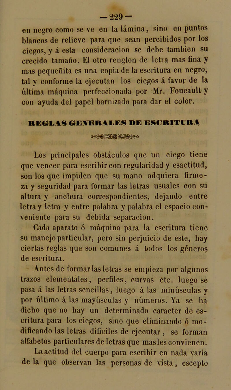 — -229 - en negro como se ve en la lámina, sino en punios blancos de relieve para que sean percibidos por los ciegos, y á esta consideración se debe también su crecido tamaño. El otro renglón de letra mas fina y mas pequeñita es una copia de la escritura en negro, tal y conforme la ejecutan los ciegos á favor de la última máquina perfeccionada por Mr. Foucault y con ayuda del papel barnizado para dar el color. REGLAS GENERALES DE ESCRITURA. Los principales obstáculos que un ciego tiene que vencer para escribir con regularidad y esactitud, son los que impiden que su mano adquiera firme- za y seguridad para formar las letras usuales con su altura y anchura correspondientes, dejando entre letray letra y entre palabra y palabra el espacio con- veniente para su debida separación. Cada aparato ó máquina para la escritura tiene su manejo particular, pero sin perjuicio de este, hay ciertas reglas que son comunes á todos los géneros de escritura. Antes de formarlas letras se empieza por algunos trazos elementales, perfiles, curvas etc. luego se pasa á las letras sencillas, luego á las minúsculas y por último á las mayúsculas y números. Ya se ha dicho que no hay un determinado carácter de es- critura para los ciegos, sino que eliminando ó mo- dificando las letras difíciles de ejecutar, se forman alfabetos particulares de letras que masles convienen. La actitud del cuerpo para escribir en nada varia de la que observan las personas de vista, csccpto