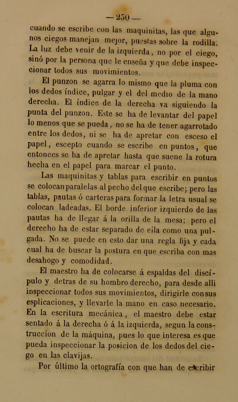 — 250 — cuando se escribe con las maquinitas, las que algu- nos ciegos manejan mejor, puestas sobre la rodilla. La luz debe venir de la izquierda, no por el ciego, sino por la persona que le enseña y que debe inspec- cionar todos sus movimientos. El punzón se agarra lo mismo que la pluma con los dedos índice, pulgar y el del medio de la mano derecha. El índice de la derecha va siguiendo la punta del punzón. Este se ha de levantar del papel lo menos que se pueda, no se ha de tener agarrotado entre los dedos, ni se ha de apretar con esceso el papel, escepto cuando se escribe en puntos, que entonces se ha de apretar hasta que suene la rotura hecha en el papel para marcar el punto. Las maquinitas y tablas para escribir en puntos se colocan paralelas al pecho del que escribe; pero las tablas, pautas ó carteras para formar la letra usual se colocan ladeadas. El borde inferior izquierdo de las pautas ha de llegar á la orilla de la mesa; pero el derecho ha de estar separado de eíla como una pul- gada. No se puede en esto dar una regla fija y cada cual ha de buscar la postura en que escriba con mas desahogo y comodidad. El maestro ha de colocarse á espaldas del discí- pulo y detras de su hombro derecho, para desde allí inspeccionar todos sus movimientos, dirigirle consus esplicaciones, y llevarle la mano en caso necesario. En la escritura mecánica, el maestro dehe estar sentado á la derecha ó á la izquierda, según la cons- trucción de la máquina, pues lo que interesa es que pueda inspeccionar la posición de los dedos del cie- go en las clavijas. Por último la ortografía con que han de escribir