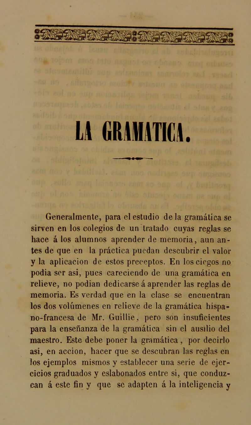 LA GRAMATICA. Generalmente, para el estudio déla gramática se sirven en los colegios de un tratado cuyas reglas se hace á los alumnos aprender de memoria, aun an- tes de que en la práctica puedan descubrir el valor y la aplicación de estos preceptos. En los ciegos no podia sor asi, pues careciendo de una gramática en relieve, no podían dedicarse á aprender las reglas de memoria. Es verdad que en la clase se encuentran los dos volúmenes en relieve de la gramática hispa- no-francesa de Mr. Guillie, pero son insuficientes para la enseñanza de la gramática sin el ausilio del maestro. Este debe poner la gramática , por decirlo asi, en acción, hacer que se descubran las reglas en los ejemplos mismos y establecer una serie de ejer- cicios graduados y eslabonados entre si, que conduz- can á este fin y que se adapten á la inteligencia y