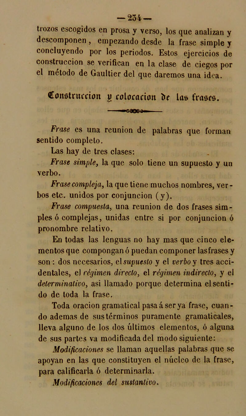 trozos escogidos en prosa y verso, los que analizan y descomponen , empezando desde la frase simple y concluyendo por los periodos. Estos ejercicios de construcción se verifican en la clase de ciegos por el método de Gaultier del que daremos una idea. Qtonstruccion jj colocación í»e la» frases. ——«rase*— Frase es una reunión de palabras que forman sentido completo. Las hay de tres clases: Frase simple, la que solo tiene un supuesto y un verbo. Frase compleja, la que tiene muchos nombres, ver- bos etc. unidos por conjunción (y). Frase compuesta, una reunión de dos frases sim- ples ó complejas, unidas entre si por conjunción ó pronombre relativo. En todas las lenguas no hay mas que cinco ele- mentos que compongan ó puedan componer lastrases y son : dos necesarios, el supuesto y el verbo y tres acci- dentales, el régimen directo, el régimen indirecto, y el determinativo, asi llamado porque determina el senti- do de toda la frase. Toda oración gramatical pasa á ser ya frase, cuan- do ademas de sus términos puramente gramaticales, lleva alguno de los dos últimos elementos, ó alguna de sus partes va modificada del modo siguiente: Modificaciones se llaman aquellas palabras que se apoyan en las que constituyen el núcleo de la frase, para calificarla ó determinarla. Modificaciones del sustantivo.