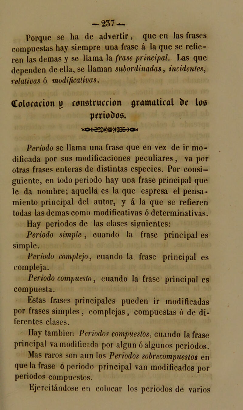 Porque se ha de advertir, que en las frases compuestas hay siempre una frase á la que se refie- ren las demas y se llama la frase principal. Las que dependen de ella, se llaman subordinadas, incidentes, relativas ó modificativas. Colocación j) construcción gramatical fre los periodos. Periodo se llama una frase que en vez de ir mo- dificada por sus modificaciones peculiares , va por otras frases enteras de distintas especies. Por consi- guiente, en todo periodo hay una frase principal que le da nombre; aquella es la que espresa el pensa- miento principal del autor, y á la que se refieren todas las demas como modificativas ó determinativas. Hay periodos de las clases siguientes: Periodo simple , cuando la frase principal es simple. Periodo complejo, cuando la frase principal es compleja. Periodo compuesto, cuando la frase principal es compuesta. Estas frases principales pueden ir modificadas por frases simples, complejas, compuestas ó de di- ferentes clases. Hay también Periodos compuestos, cuando la frase principal va modificada por algún ó algunos periodos. Mas raros son aun los Periodos sobrecompueslos en que la frase 0 periodo principal van modificados por periodos compuestos. Ejercitándose en colocar los periodos de varios