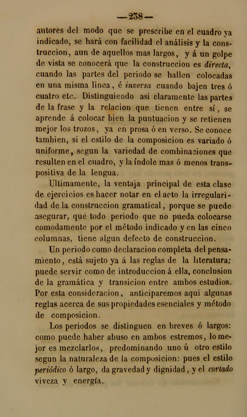 —258 — autores del modo que se prescribe en el cuadro ya indicado, se hará con facilidad el análisis y la cons- trucción, aun de aquellos mas largos, y á un golpe de vista se conocerá que la construcción es directa, cuando las partes del periodo se hallen colocadas en una misma linea, é inversa cuando bajen tres ó cuatro etc. Distinguiendo asi claramente las partes de la frase y la relación que tienen entre sí, se aprende á colocar bien la puntuación y se retienen mejor los trozos, ya en prosa ó en verso. Se conoce también, si el estilo de la composición es variado ó uniforme, según la variedad de combinaciones que resulten en el cuadro, y la índole mas ó menos trans- positiva de la lengua. Ultimamente, la ventaja principal de esta clase de ejercicios es hacer notar en el acto la irregulari- dad déla construcción gramatical, porque se puede asegurar, que todo periodo que no pueda colocarse cómodamente por el método indicado y en las cinco columnas, tiene algún defecto de construcción. Un periodo como declaración compléta del pensa- miento, está sujeto ya á las reglas de la literatura; puede servir como de introducción á ella, conclusión de la gramática y transición entre ambos estudios. Por esta consideración, anticiparemos aqui algunas reglas acerca de sus propiedades esenciales y método de composición. Los periodos se distinguen en breves ó largos: como puede haber abuso en ambos estremos, lo me- jor es mezclarlos, predominando uno ú otro estilo según la naturaleza de la composición: pues el estilo periódico ó largo, da gravedad y dignidad, y el cortado viveza y energía.