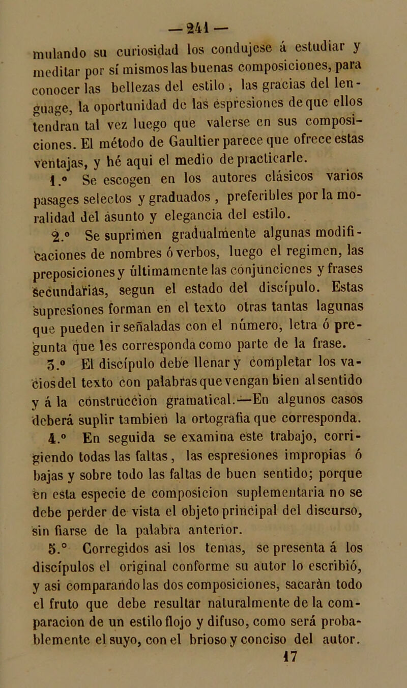 muían do su curiosidad los condujese á estudiar y meditar por sí mismos las buenas composiciones, para conocer las bellezas del estilo , las gracias del len- guage, la oportunidad de las éspresiones deque ellos tendrán tal vez luego que valerse en sus composi- ciones. El método de Gaultier parece que ofrece estas ventajas, y hé aqui el medio de practicarle. 1Se escogen en los autores clásicos varios pasages selectos y graduados , preferibles por la mo- ralidad del ásunto y elegancia del estilo. 2. ° Se suprimen gradualmente algunas modifi- caciones de nombres ó verbos, luego el regimen, las preposiciones y últimamente las conjunciones y frases Secundarias, según el estado del discípulo. Estas supresiones forman en el texto otras tantas lagunas que pueden ir señaladas con el número, letra ó pre- gunta que les corresponda como parte de la frase. 3. ° El discípulo debe llenar y completar los va- ciosdel texto con palabras que vengan bien alsentido y á la construcción gramatical.—En algunos casos deberá suplir también la ortografía que corresponda. 4. ° En seguida se examina este trabajo, corri- giendo todas las faltas, las espresiones impropias ó bajas y sobre todo las faltas de buen sentido; porque fen esta especie de composición suplementaria no se debe perder de vista el objeto principal del discurso, sin fiarse de la palabra anterior. 5. ° Corregidos asi los temas, se presenta á los discípulos el original conforme su autor lo escribió, y asi comparándolas descomposiciones, sacarán todo el fruto que debe resultar naturalmente de la com- paración de un estilo flojo y difuso, como será proba- blemente el suyo, con el brioso y conciso del autor. 47