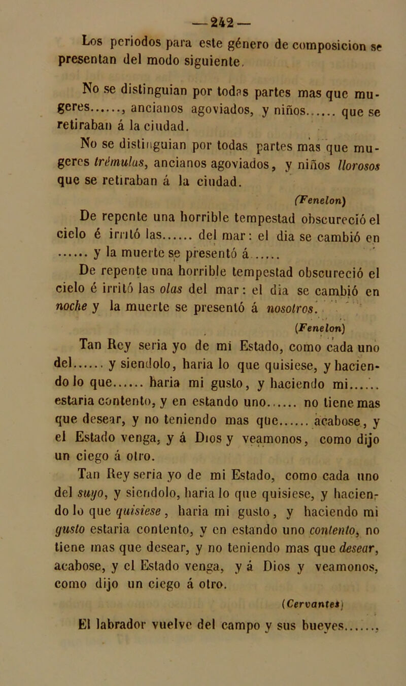 Los periodos para este género de composición se presentan del modo siguiente. No se distinguían por todas partes mas que mu- 6eres 3 ancianos agoviados, y niños que se retiraban á la ciudad. No se distinguían por todas partes mas que mu- geres trémulas, ancianos agoviados, y niños llorosos que se retiraban á la ciudad. (Fenelon) De repente una horrible tempestad obscureció el ciclo é irrito las del mar: el dia se cambió en y la muerte se presentó á De repente una horrible tempestad obscureció el cielo é irritó las olas del mar: el dia se cambió en noche y la muerte se presentó á nosotros. (Fenelon) Tan Rey seria yo de mi Estado, como cada uno del y siéndolo, haria lo que quisiese, y hacien- do lo que haria mi gusto, y haciendo mi...... estaria contento, y en estando uno. no tiene mas que desear, y no teniendo mas que acabóse, y el Estado venga, y á Dios y veamonos, como dijo un ciego á otro. Tan Rey seria yo de mi Estado, como cada uno del suyo, y siéndolo, baria lo que quisiese, y hacienr do lo que quisiese , haria mi gusto, y haciendo mi gusto estaria contento, y en estando uno contento, no tiene inas que desear, y no teniendo mas que desear, acabóse, y el Estado venga, y á Dios y veamonos, como dijo un ciego á otro. (Cervantes) . i El labrador vuelve del campo y sus bueyes