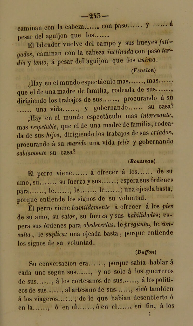 —245 — caminan con la cabeza con paso y á pesar del aguijón que los El labrador vuelve del campo y sus bueyes fati- gados, caminan con la cabeza inclinada con paso lar* dio y lento, á pesar del aguijón que los anima. (Fenelon) ¿Hay en el mundo espectáculo mas mas que el de una madre de familia, rodeada de sus....... dirigiendo los trabajos de sus procurando á su una vida y gobernando su casa/ ¿Hay en el mundo espectáculo mas interesante, mas respetable, que el de una madre de familia, rodea da de sus hijos, dirigiéndolos trabajos desús criados> procurando á su marido una vida feliz y gobernando sabiamente su casa? (Rousseau) El perro viene á ofrecer á los de su amo, su su fuerza y sus ; espera sus órdenes para le le le ; una ojeada basta, porque entiende los signos de su voluntad. El perro viene humildemente á ofrecer á los pies de su amo, su valor, su fuerza y sus habilidades’, es- pera sus órdenes para obedecerlas, 1 a pregunta, \v con- sulta ■, le suplica; una ojeada basta, porque entiende los signos de su voluntad. (Éuffon) Su conversación era , porque sabia hablar á cada uno segUn sus , y no solo á los guerreros de sus á los cortesanos de sus á los políti- cos de sus , al artesano de sus sinó también á los viageros...:.., de lo que habían descubierto ó en la , ó en el....... ó en el en fin, á los