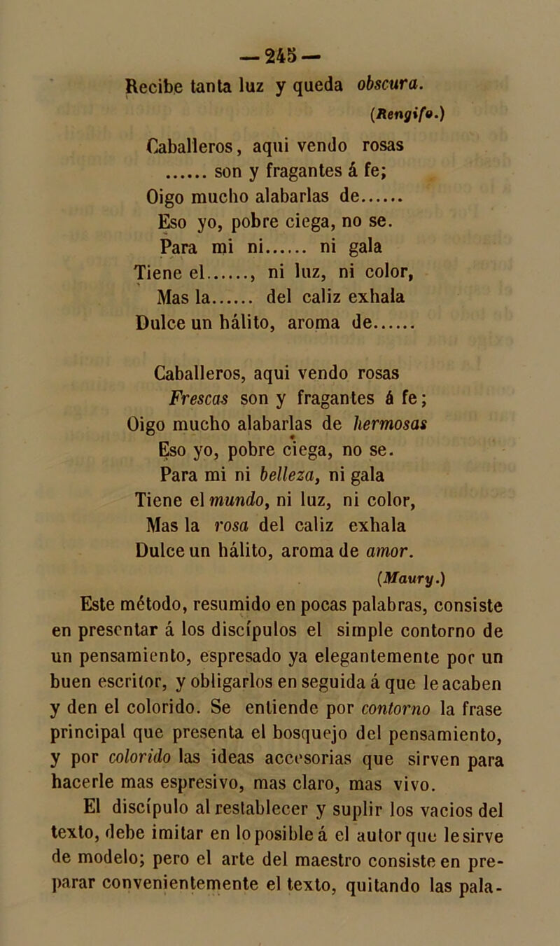 Recibe tanta luz y queda obscura. (Rengifo.) Caballeros, aqui vendo rosas son y fragantes á fe; Oigo mucbo alabarlas de Eso yo, pobre ciega, no se. Para mi ni ni gala Tiene el , ni luz, ni color, Mas la del cáliz exhala Dulce un hálito, aroma de Caballeros, aqui vendo rosas Frescas son y fragantes á fe; Oigo mucho alabarlas de hermosas Eso yo, pobre ciega, no se. Para mi ni belleza, ni gala Tiene el mundo, ni luz, ni color, Mas la rosa del cáliz exhala Dulce un hálito, aroma de amor. (Maury.) Este método, resumido en pocas palabras, consiste en presentar á los discípulos el simple contorno de un pensamiento, espresado ya elegantemente por un buen escritor, y obligarlos en seguida á que le acaben y den el colorido. Se entiende por contorno la frase principal que presenta el bosquejo del pensamiento, y por colorido las ideas accesorias que sirven para hacerle mas espresivo, mas claro, mas vivo. El discípulo al restablecer y suplir los vacíos del texto, debe imitar en lo posible á el autor que le sirve de modelo; pero el arte del maestro consiste en pre- parar convenientemente el texto, quitando las pala-