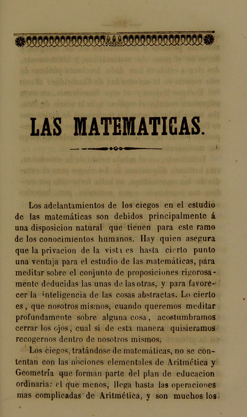 MATEMATICAS. I Los adelantamientos de los ciegos en el estudio de las matemáticas son debidos principalmente á una disposición natural que tienen para este ramo de los conocimientos humanos. Hay quien asegura que la privación déla visti es hasta cierto punto una ventaja para el estudio de las matemáticas, para meditar sobre el conjunto de proposiciones rigorosa- mente deducidas las unas de las otras, y para favore- cer la ’nteligencia de las cosas abstractas. Lo cierto es, que nosotros mismos, cuando queremos meditar profundamente sobre alguna cosa, acostumbramos cerrar los ojos, cual si de esta manera quisiéramos recogernos dentro de nosotros mismos. Los ciegos, tratándose de matemáticas, no se con- tentan con las nociones elementales de Aritmética y Geometría que forman parte del plan de educación ordinaria: el que menos, llega hasta las operaciones mas complicadas de Aritmética, y son muchos los.