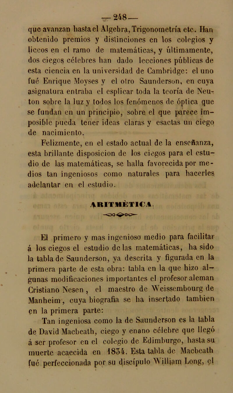 que avanzan hasta el Algebra, Trigonometría etc. Han obtenido premios y distinciones en los colegios y liceos en el ramo de matemáticas, y últimamente, dos ciegos célebres han dado lecciones públicas de esta ciencia en la universidad de Cambridge: el uno fué Enrique Moyses y el otro Saundersun, en cuya asignatura entraba el esplicar toda la teoría de INeu- ton sobre la luz y todos los fenómenos de óptica que se fundan en un principio, sobre el que parece im- posible pueda tener ideas claras y esaclas un ciego de nacimiento. Felizmente, en el estado actual de la enseñanza, esta brillante disposición de los ciegos para el estu- dio de las matemáticas, se halla favorecida por me- dios tan ingeniosos como naturales para hacerles adelantar en el estudio. ARITMÉTICA -«o^oc- El primero y mas ingenioso medio para facilitar á los ciegos el estudio délas matemáticas, ha sido la tabla de Saunderson, ya descrita y figurada en la primera parte de esta obra: tabla en la que hizo al-* gunas modificaciones importantes el profesor aleman Cristiano Nesen , el maestro de Weisscmbourg de Manheim, cuya biografía se ha insertado también en la primera parte: Tan ingeniosa como la de Saunderson es la tabla de David Macbealh, ciego y enano célebre que llegó á ser profesor en el colegio de Edimburgo, hasta su muerte acaecida en 1854. Esta tabla de Macbealh fué perfeccionada por su discípulo William Long, el