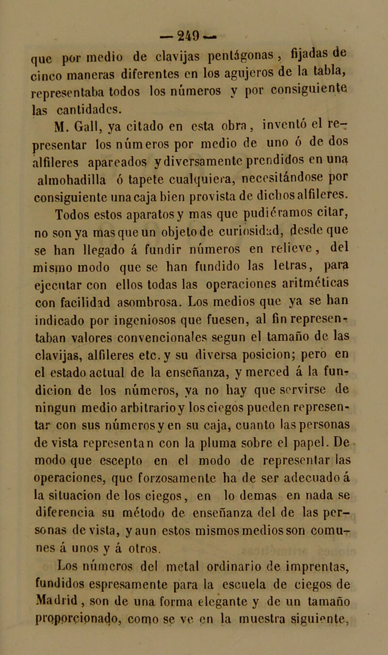 que por medio de clavijas pentágonas , fijadas de cinco maneras diferentes en los agujeros de la tabla, representaba todos los números y por consiguiente las cantidades. M. Gall, ya citado en esta obra, inventó el re- presentar los números por medio de uno ó de dos alfileres apareados y diversamente prendidos en unq almohadilla ó tapete cualquiera, necesitándose por consiguiente una caja bien provista de dichos alfileres. Todos estos aparatos y mas que pudiéramos citar, no son ya masqueun objetode curiosidad, desde que se han llegado á fundir números en relieve, del misino modo que se han fundido las letras, para ejecutar con ellos todas las operaciones aritméticas con facilidad asombrosa. Los medios que ya se han indicado por ingeniosos que fuesen, al fin represen- taban valores convencionales según el tamaño de las clavijas, alfileres etc. y su diversa posición; pero en el estado actual de la enseñanza, y merced á la fun- dición de los números, ya no hay que servirse de ningún medio arbitrarioy los ciegos pueden represen- tar con sus números y en su caja, cuanto las personas de vista representan con la pluma sobre el papel. De modo que escepto en el modo de representar las operaciones, que forzosamente ha de ser adecuado á la situación de los ciegos, en lo demas en nada se diferencia su método de enseñanza del de las per- sonas de vista, y aun estos mismos medios son comu- nes á unos y á otros. Los números del metal ordinario de imprentas, fundidos espresamente para la escuela de ciegos de Madrid , son de una forma elegante y de un tamaño proporcionado, como se ve en la muestra siguiente,
