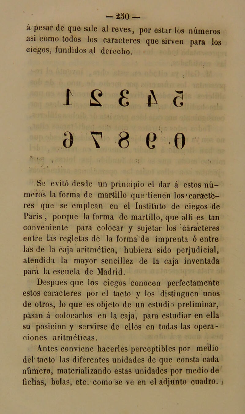 á pesai de que sale al reves, por estar los números asi como todos los caracteres que sirven para los ciegos, fundidos al derecho. I £ £ £ e a v 8 e o ** * ■ * t 1 ; * Se evitó desde un principio el dar á estos nú- meros la forma de martillo que tienen los'caracte- res que se emplean en el Instituto de ciegos de Paris , porque la forma de martillo, que allí es tan conveniente para colocar y sujetar los caracteres entre las regletas de la forma de imprenta ó entre las de la caja aritmética, hubiera sido perjudicial, atendida la mayor sencillez de la caja inventada para la escuela de Madrid. Después que los ciegos conocen perfectamente estos caracteres por el tacto y los distinguen unos de otros, lo que es objeto de un estudio preliminar, pasan á colocarlos en la caja, para estudiar en ella su posición y servirse de ellos en todas las opera- ciones aritméticas. Antes conviene hacerles perceptibles por medio del tacto las diferentes unidades de que consta cada número, materializando estas unidades por medio de fichas, bolas, etc: como se ve en el adjunto cuadro. ¡